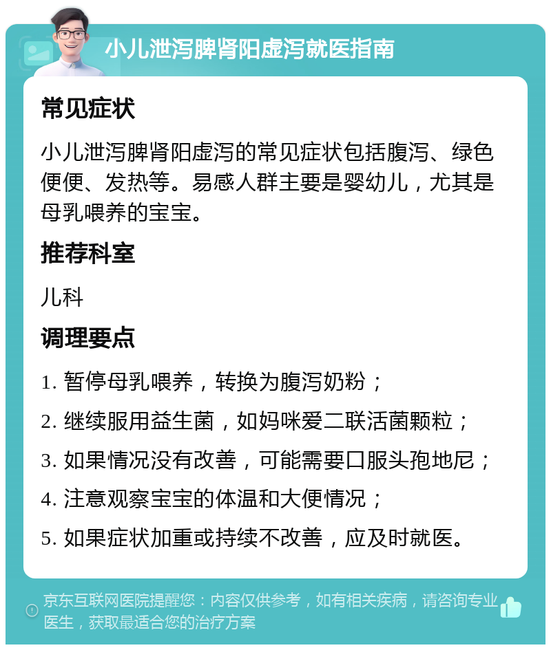 小儿泄泻脾肾阳虚泻就医指南 常见症状 小儿泄泻脾肾阳虚泻的常见症状包括腹泻、绿色便便、发热等。易感人群主要是婴幼儿，尤其是母乳喂养的宝宝。 推荐科室 儿科 调理要点 1. 暂停母乳喂养，转换为腹泻奶粉； 2. 继续服用益生菌，如妈咪爱二联活菌颗粒； 3. 如果情况没有改善，可能需要口服头孢地尼； 4. 注意观察宝宝的体温和大便情况； 5. 如果症状加重或持续不改善，应及时就医。