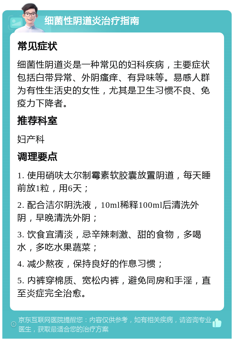 细菌性阴道炎治疗指南 常见症状 细菌性阴道炎是一种常见的妇科疾病，主要症状包括白带异常、外阴瘙痒、有异味等。易感人群为有性生活史的女性，尤其是卫生习惯不良、免疫力下降者。 推荐科室 妇产科 调理要点 1. 使用硝呋太尔制霉素软胶囊放置阴道，每天睡前放1粒，用6天； 2. 配合洁尔阴洗液，10ml稀释100ml后清洗外阴，早晚清洗外阴； 3. 饮食宜清淡，忌辛辣刺激、甜的食物，多喝水，多吃水果蔬菜； 4. 减少熬夜，保持良好的作息习惯； 5. 内裤穿棉质、宽松内裤，避免同房和手淫，直至炎症完全治愈。