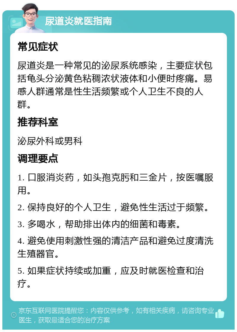 尿道炎就医指南 常见症状 尿道炎是一种常见的泌尿系统感染，主要症状包括龟头分泌黄色粘稠浓状液体和小便时疼痛。易感人群通常是性生活频繁或个人卫生不良的人群。 推荐科室 泌尿外科或男科 调理要点 1. 口服消炎药，如头孢克肟和三金片，按医嘱服用。 2. 保持良好的个人卫生，避免性生活过于频繁。 3. 多喝水，帮助排出体内的细菌和毒素。 4. 避免使用刺激性强的清洁产品和避免过度清洗生殖器官。 5. 如果症状持续或加重，应及时就医检查和治疗。