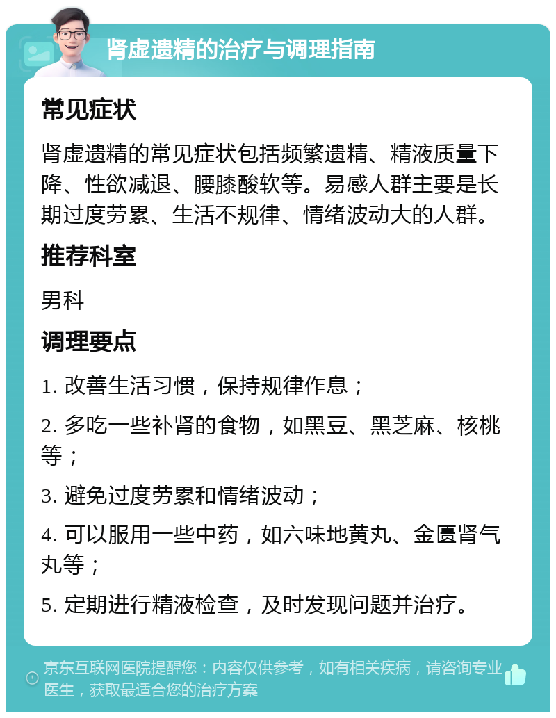 肾虚遗精的治疗与调理指南 常见症状 肾虚遗精的常见症状包括频繁遗精、精液质量下降、性欲减退、腰膝酸软等。易感人群主要是长期过度劳累、生活不规律、情绪波动大的人群。 推荐科室 男科 调理要点 1. 改善生活习惯，保持规律作息； 2. 多吃一些补肾的食物，如黑豆、黑芝麻、核桃等； 3. 避免过度劳累和情绪波动； 4. 可以服用一些中药，如六味地黄丸、金匮肾气丸等； 5. 定期进行精液检查，及时发现问题并治疗。