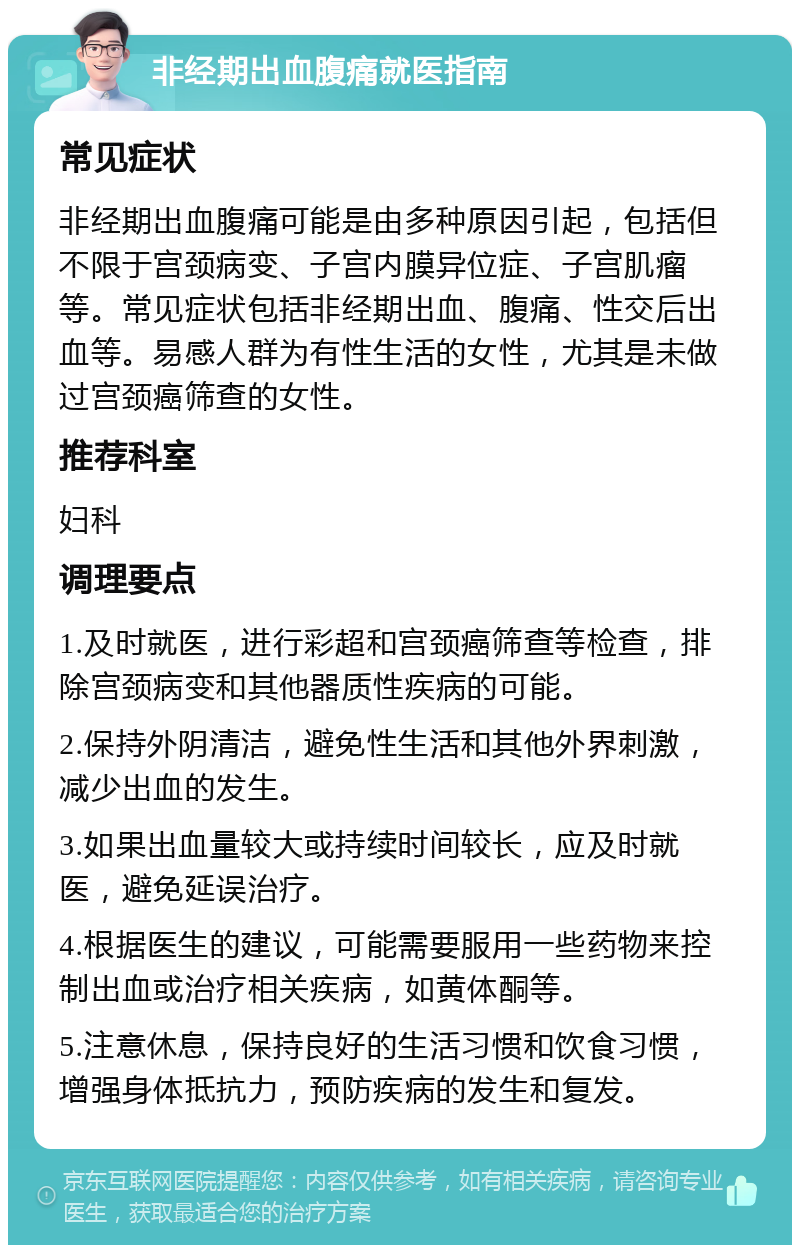 非经期出血腹痛就医指南 常见症状 非经期出血腹痛可能是由多种原因引起，包括但不限于宫颈病变、子宫内膜异位症、子宫肌瘤等。常见症状包括非经期出血、腹痛、性交后出血等。易感人群为有性生活的女性，尤其是未做过宫颈癌筛查的女性。 推荐科室 妇科 调理要点 1.及时就医，进行彩超和宫颈癌筛查等检查，排除宫颈病变和其他器质性疾病的可能。 2.保持外阴清洁，避免性生活和其他外界刺激，减少出血的发生。 3.如果出血量较大或持续时间较长，应及时就医，避免延误治疗。 4.根据医生的建议，可能需要服用一些药物来控制出血或治疗相关疾病，如黄体酮等。 5.注意休息，保持良好的生活习惯和饮食习惯，增强身体抵抗力，预防疾病的发生和复发。