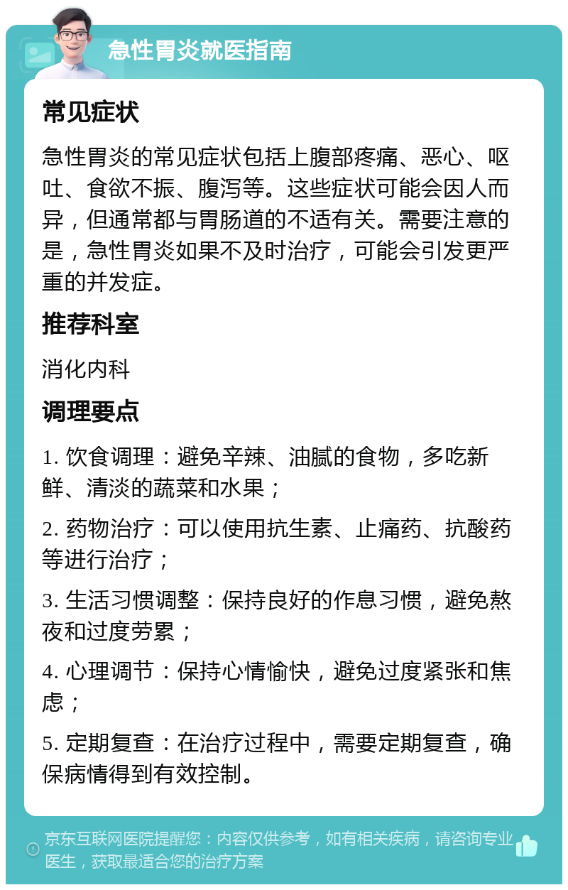 急性胃炎就医指南 常见症状 急性胃炎的常见症状包括上腹部疼痛、恶心、呕吐、食欲不振、腹泻等。这些症状可能会因人而异，但通常都与胃肠道的不适有关。需要注意的是，急性胃炎如果不及时治疗，可能会引发更严重的并发症。 推荐科室 消化内科 调理要点 1. 饮食调理：避免辛辣、油腻的食物，多吃新鲜、清淡的蔬菜和水果； 2. 药物治疗：可以使用抗生素、止痛药、抗酸药等进行治疗； 3. 生活习惯调整：保持良好的作息习惯，避免熬夜和过度劳累； 4. 心理调节：保持心情愉快，避免过度紧张和焦虑； 5. 定期复查：在治疗过程中，需要定期复查，确保病情得到有效控制。