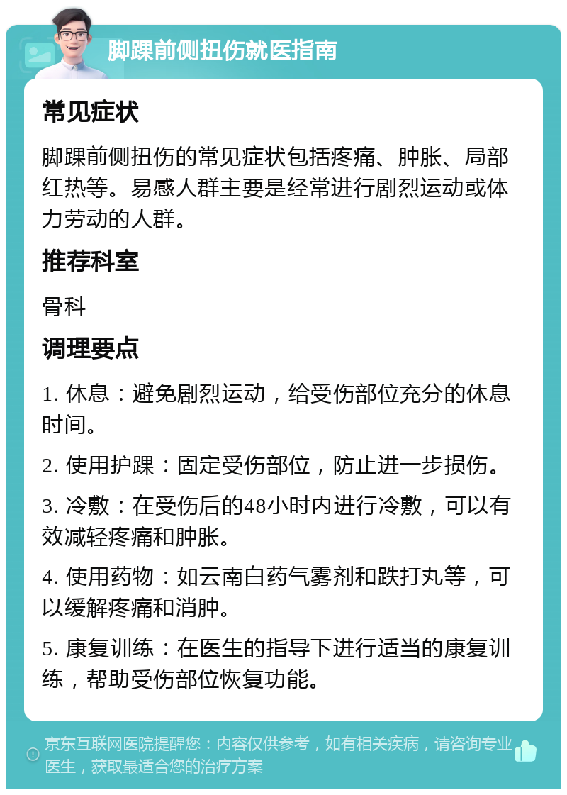 脚踝前侧扭伤就医指南 常见症状 脚踝前侧扭伤的常见症状包括疼痛、肿胀、局部红热等。易感人群主要是经常进行剧烈运动或体力劳动的人群。 推荐科室 骨科 调理要点 1. 休息：避免剧烈运动，给受伤部位充分的休息时间。 2. 使用护踝：固定受伤部位，防止进一步损伤。 3. 冷敷：在受伤后的48小时内进行冷敷，可以有效减轻疼痛和肿胀。 4. 使用药物：如云南白药气雾剂和跌打丸等，可以缓解疼痛和消肿。 5. 康复训练：在医生的指导下进行适当的康复训练，帮助受伤部位恢复功能。