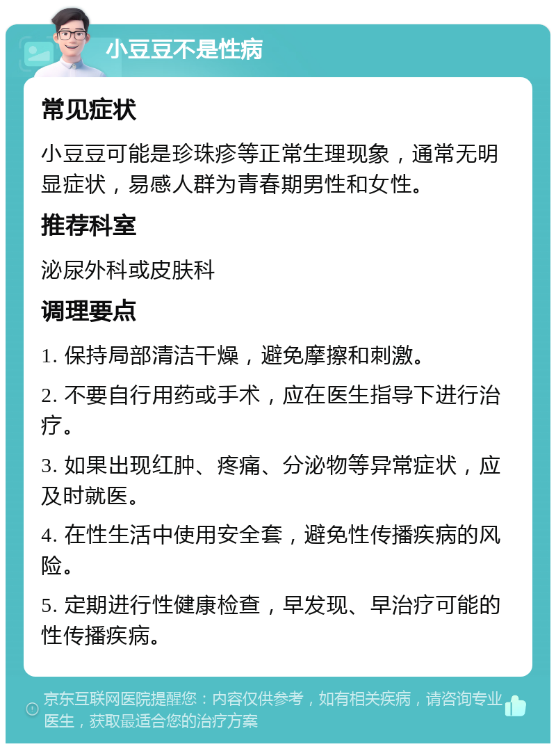 小豆豆不是性病 常见症状 小豆豆可能是珍珠疹等正常生理现象，通常无明显症状，易感人群为青春期男性和女性。 推荐科室 泌尿外科或皮肤科 调理要点 1. 保持局部清洁干燥，避免摩擦和刺激。 2. 不要自行用药或手术，应在医生指导下进行治疗。 3. 如果出现红肿、疼痛、分泌物等异常症状，应及时就医。 4. 在性生活中使用安全套，避免性传播疾病的风险。 5. 定期进行性健康检查，早发现、早治疗可能的性传播疾病。