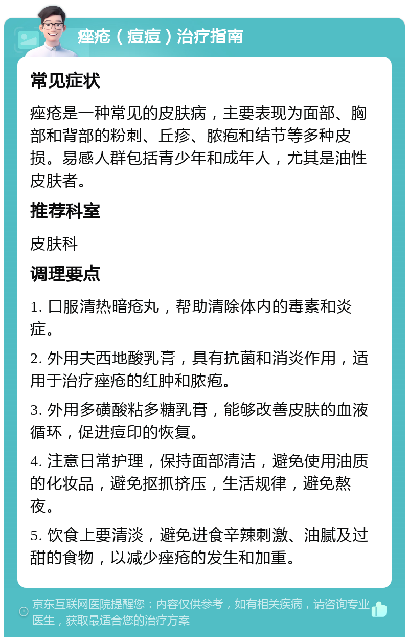 痤疮（痘痘）治疗指南 常见症状 痤疮是一种常见的皮肤病，主要表现为面部、胸部和背部的粉刺、丘疹、脓疱和结节等多种皮损。易感人群包括青少年和成年人，尤其是油性皮肤者。 推荐科室 皮肤科 调理要点 1. 口服清热暗疮丸，帮助清除体内的毒素和炎症。 2. 外用夫西地酸乳膏，具有抗菌和消炎作用，适用于治疗痤疮的红肿和脓疱。 3. 外用多磺酸粘多糖乳膏，能够改善皮肤的血液循环，促进痘印的恢复。 4. 注意日常护理，保持面部清洁，避免使用油质的化妆品，避免抠抓挤压，生活规律，避免熬夜。 5. 饮食上要清淡，避免进食辛辣刺激、油腻及过甜的食物，以减少痤疮的发生和加重。