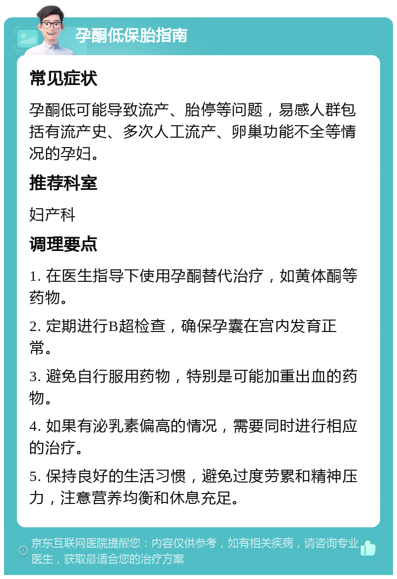 孕酮低保胎指南 常见症状 孕酮低可能导致流产、胎停等问题，易感人群包括有流产史、多次人工流产、卵巢功能不全等情况的孕妇。 推荐科室 妇产科 调理要点 1. 在医生指导下使用孕酮替代治疗，如黄体酮等药物。 2. 定期进行B超检查，确保孕囊在宫内发育正常。 3. 避免自行服用药物，特别是可能加重出血的药物。 4. 如果有泌乳素偏高的情况，需要同时进行相应的治疗。 5. 保持良好的生活习惯，避免过度劳累和精神压力，注意营养均衡和休息充足。