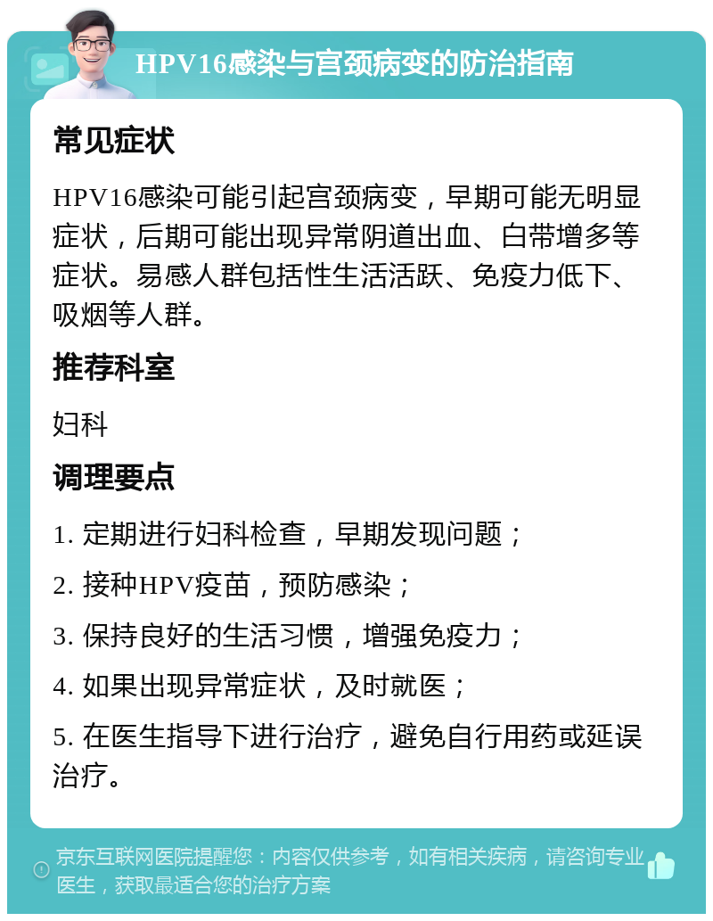 HPV16感染与宫颈病变的防治指南 常见症状 HPV16感染可能引起宫颈病变，早期可能无明显症状，后期可能出现异常阴道出血、白带增多等症状。易感人群包括性生活活跃、免疫力低下、吸烟等人群。 推荐科室 妇科 调理要点 1. 定期进行妇科检查，早期发现问题； 2. 接种HPV疫苗，预防感染； 3. 保持良好的生活习惯，增强免疫力； 4. 如果出现异常症状，及时就医； 5. 在医生指导下进行治疗，避免自行用药或延误治疗。