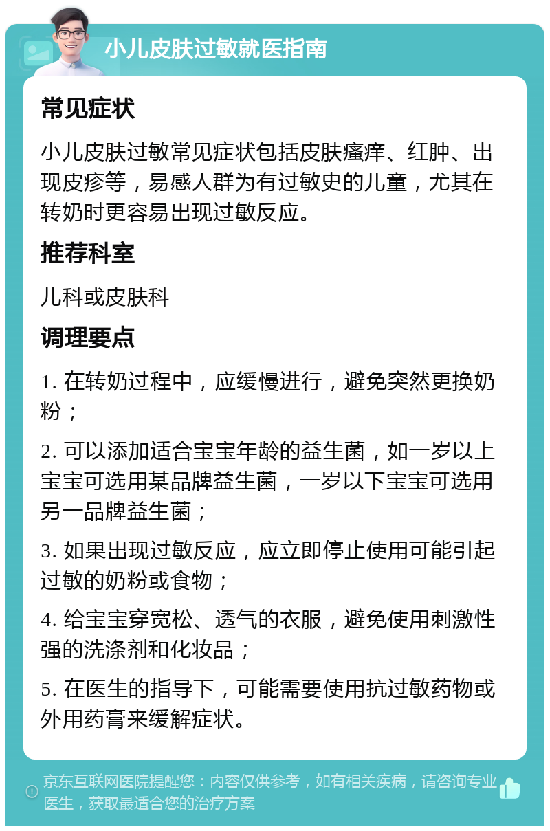 小儿皮肤过敏就医指南 常见症状 小儿皮肤过敏常见症状包括皮肤瘙痒、红肿、出现皮疹等，易感人群为有过敏史的儿童，尤其在转奶时更容易出现过敏反应。 推荐科室 儿科或皮肤科 调理要点 1. 在转奶过程中，应缓慢进行，避免突然更换奶粉； 2. 可以添加适合宝宝年龄的益生菌，如一岁以上宝宝可选用某品牌益生菌，一岁以下宝宝可选用另一品牌益生菌； 3. 如果出现过敏反应，应立即停止使用可能引起过敏的奶粉或食物； 4. 给宝宝穿宽松、透气的衣服，避免使用刺激性强的洗涤剂和化妆品； 5. 在医生的指导下，可能需要使用抗过敏药物或外用药膏来缓解症状。