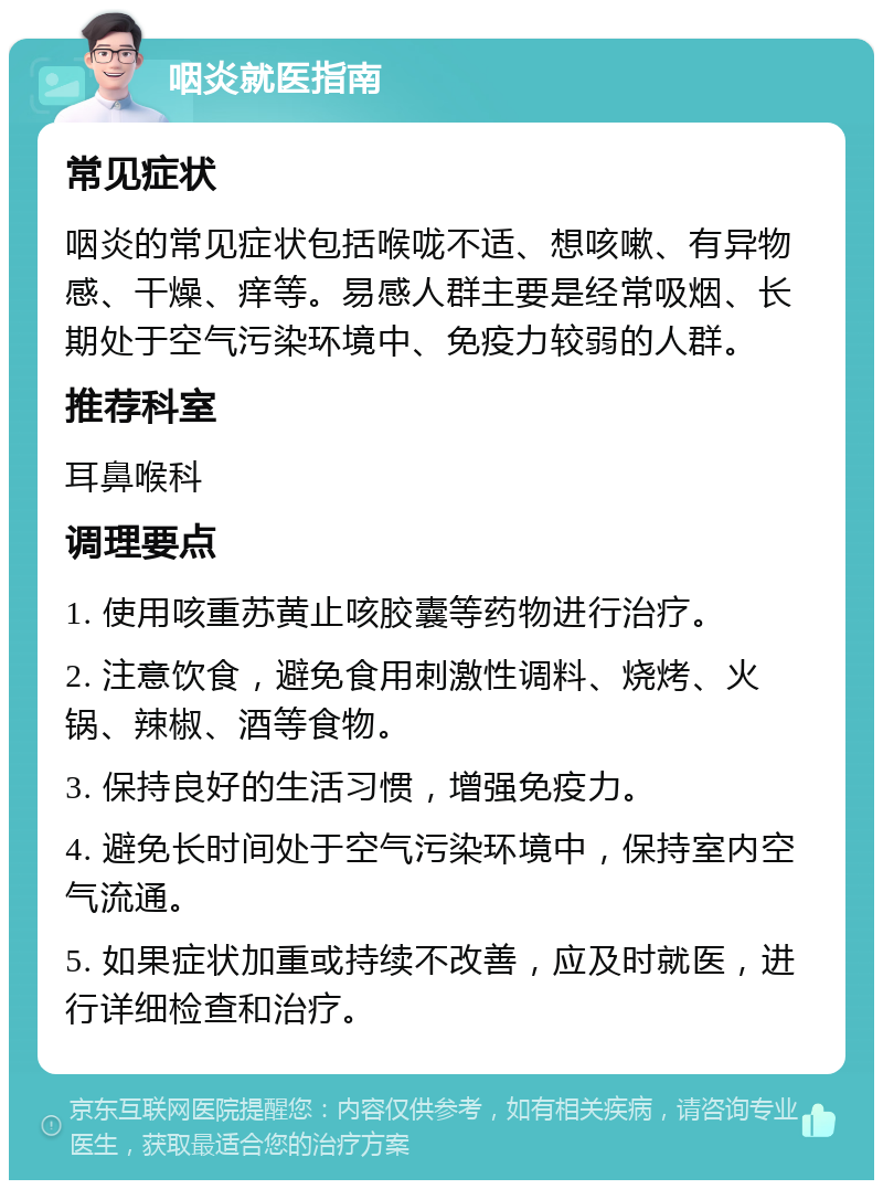 咽炎就医指南 常见症状 咽炎的常见症状包括喉咙不适、想咳嗽、有异物感、干燥、痒等。易感人群主要是经常吸烟、长期处于空气污染环境中、免疫力较弱的人群。 推荐科室 耳鼻喉科 调理要点 1. 使用咳重苏黄止咳胶囊等药物进行治疗。 2. 注意饮食，避免食用刺激性调料、烧烤、火锅、辣椒、酒等食物。 3. 保持良好的生活习惯，增强免疫力。 4. 避免长时间处于空气污染环境中，保持室内空气流通。 5. 如果症状加重或持续不改善，应及时就医，进行详细检查和治疗。