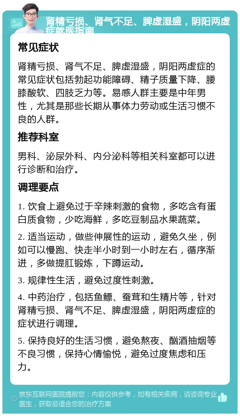 肾精亏损、肾气不足、脾虚湿盛，阴阳两虚症就医指南 常见症状 肾精亏损、肾气不足、脾虚湿盛，阴阳两虚症的常见症状包括勃起功能障碍、精子质量下降、腰膝酸软、四肢乏力等。易感人群主要是中年男性，尤其是那些长期从事体力劳动或生活习惯不良的人群。 推荐科室 男科、泌尿外科、内分泌科等相关科室都可以进行诊断和治疗。 调理要点 1. 饮食上避免过于辛辣刺激的食物，多吃含有蛋白质食物，少吃海鲜，多吃豆制品水果蔬菜。 2. 适当运动，做些伸展性的运动，避免久坐，例如可以慢跑、快走半小时到一小时左右，循序渐进，多做提肛锻炼，下蹲运动。 3. 规律性生活，避免过度性刺激。 4. 中药治疗，包括鱼鳔、蚕茸和生精片等，针对肾精亏损、肾气不足、脾虚湿盛，阴阳两虚症的症状进行调理。 5. 保持良好的生活习惯，避免熬夜、酗酒抽烟等不良习惯，保持心情愉悦，避免过度焦虑和压力。