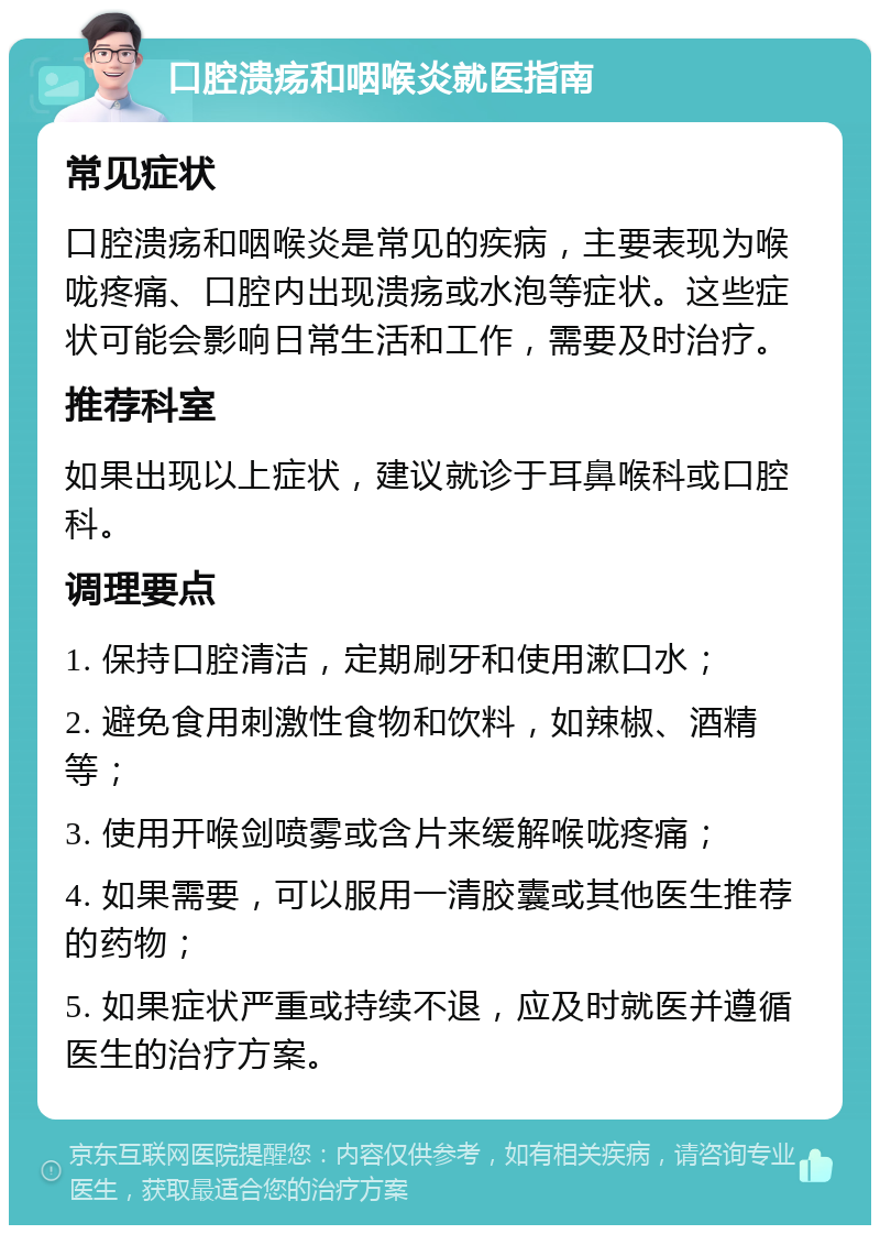 口腔溃疡和咽喉炎就医指南 常见症状 口腔溃疡和咽喉炎是常见的疾病，主要表现为喉咙疼痛、口腔内出现溃疡或水泡等症状。这些症状可能会影响日常生活和工作，需要及时治疗。 推荐科室 如果出现以上症状，建议就诊于耳鼻喉科或口腔科。 调理要点 1. 保持口腔清洁，定期刷牙和使用漱口水； 2. 避免食用刺激性食物和饮料，如辣椒、酒精等； 3. 使用开喉剑喷雾或含片来缓解喉咙疼痛； 4. 如果需要，可以服用一清胶囊或其他医生推荐的药物； 5. 如果症状严重或持续不退，应及时就医并遵循医生的治疗方案。