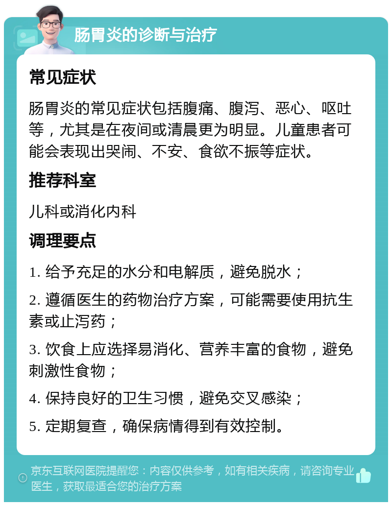 肠胃炎的诊断与治疗 常见症状 肠胃炎的常见症状包括腹痛、腹泻、恶心、呕吐等，尤其是在夜间或清晨更为明显。儿童患者可能会表现出哭闹、不安、食欲不振等症状。 推荐科室 儿科或消化内科 调理要点 1. 给予充足的水分和电解质，避免脱水； 2. 遵循医生的药物治疗方案，可能需要使用抗生素或止泻药； 3. 饮食上应选择易消化、营养丰富的食物，避免刺激性食物； 4. 保持良好的卫生习惯，避免交叉感染； 5. 定期复查，确保病情得到有效控制。