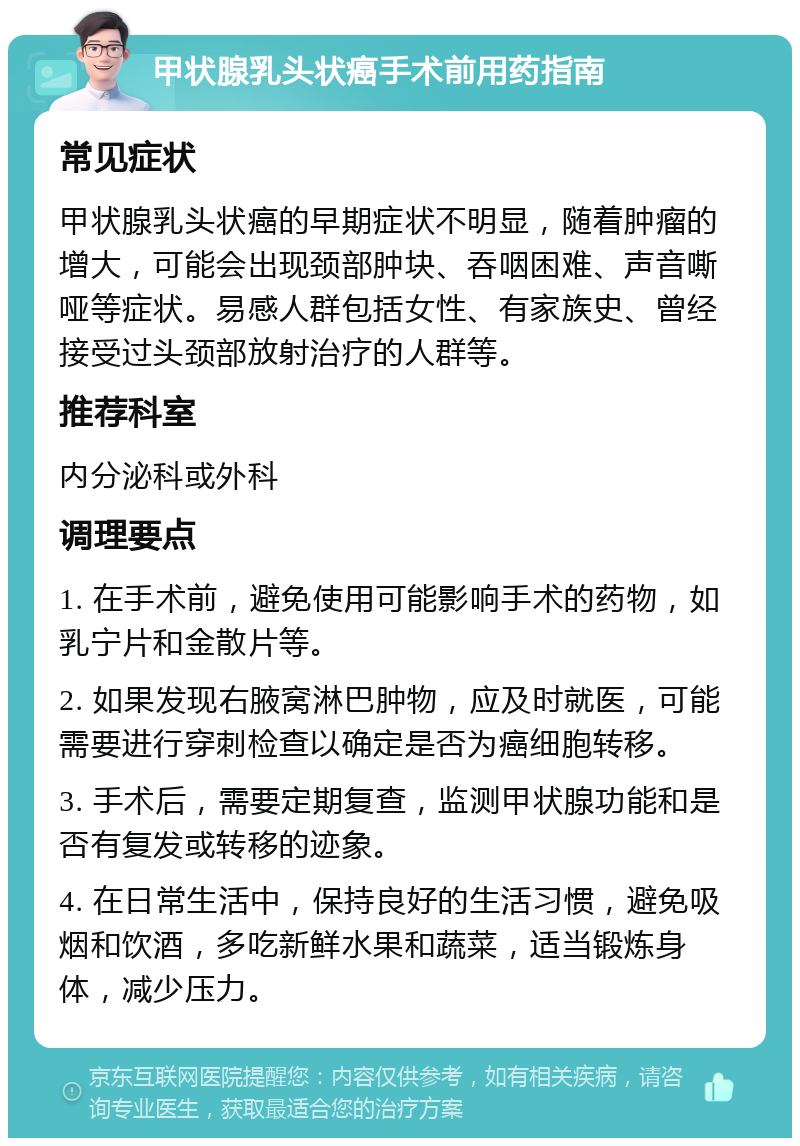 甲状腺乳头状癌手术前用药指南 常见症状 甲状腺乳头状癌的早期症状不明显，随着肿瘤的增大，可能会出现颈部肿块、吞咽困难、声音嘶哑等症状。易感人群包括女性、有家族史、曾经接受过头颈部放射治疗的人群等。 推荐科室 内分泌科或外科 调理要点 1. 在手术前，避免使用可能影响手术的药物，如乳宁片和金散片等。 2. 如果发现右腋窝淋巴肿物，应及时就医，可能需要进行穿刺检查以确定是否为癌细胞转移。 3. 手术后，需要定期复查，监测甲状腺功能和是否有复发或转移的迹象。 4. 在日常生活中，保持良好的生活习惯，避免吸烟和饮酒，多吃新鲜水果和蔬菜，适当锻炼身体，减少压力。