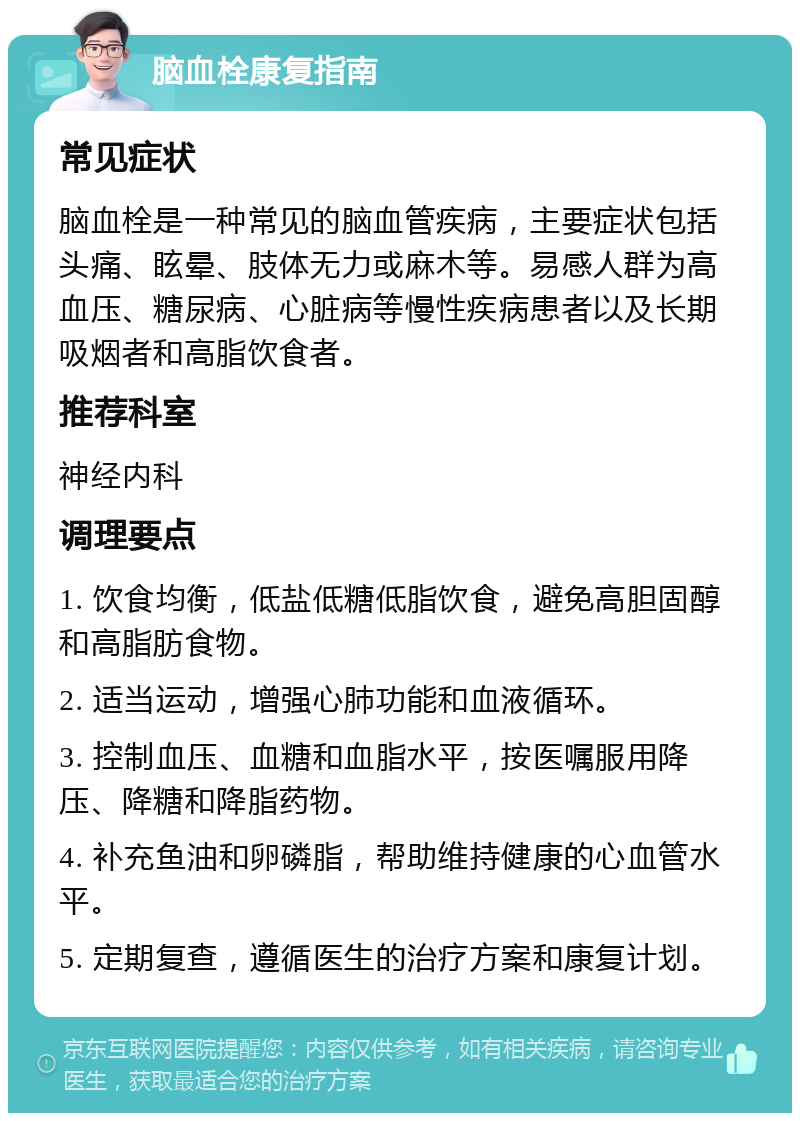 脑血栓康复指南 常见症状 脑血栓是一种常见的脑血管疾病，主要症状包括头痛、眩晕、肢体无力或麻木等。易感人群为高血压、糖尿病、心脏病等慢性疾病患者以及长期吸烟者和高脂饮食者。 推荐科室 神经内科 调理要点 1. 饮食均衡，低盐低糖低脂饮食，避免高胆固醇和高脂肪食物。 2. 适当运动，增强心肺功能和血液循环。 3. 控制血压、血糖和血脂水平，按医嘱服用降压、降糖和降脂药物。 4. 补充鱼油和卵磷脂，帮助维持健康的心血管水平。 5. 定期复查，遵循医生的治疗方案和康复计划。