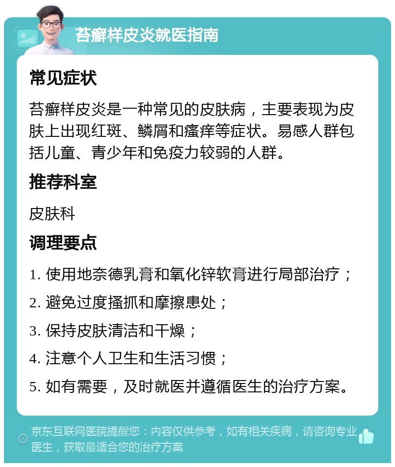 苔癣样皮炎就医指南 常见症状 苔癣样皮炎是一种常见的皮肤病，主要表现为皮肤上出现红斑、鳞屑和瘙痒等症状。易感人群包括儿童、青少年和免疫力较弱的人群。 推荐科室 皮肤科 调理要点 1. 使用地奈德乳膏和氧化锌软膏进行局部治疗； 2. 避免过度搔抓和摩擦患处； 3. 保持皮肤清洁和干燥； 4. 注意个人卫生和生活习惯； 5. 如有需要，及时就医并遵循医生的治疗方案。