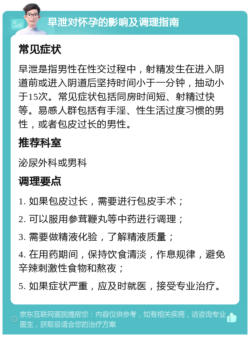 早泄对怀孕的影响及调理指南 常见症状 早泄是指男性在性交过程中，射精发生在进入阴道前或进入阴道后坚持时间小于一分钟，抽动小于15次。常见症状包括同房时间短、射精过快等。易感人群包括有手淫、性生活过度习惯的男性，或者包皮过长的男性。 推荐科室 泌尿外科或男科 调理要点 1. 如果包皮过长，需要进行包皮手术； 2. 可以服用参茸鞭丸等中药进行调理； 3. 需要做精液化验，了解精液质量； 4. 在用药期间，保持饮食清淡，作息规律，避免辛辣刺激性食物和熬夜； 5. 如果症状严重，应及时就医，接受专业治疗。