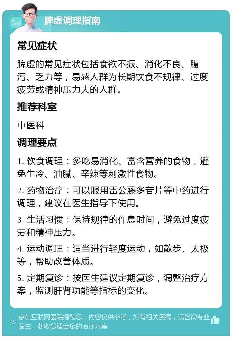 脾虚调理指南 常见症状 脾虚的常见症状包括食欲不振、消化不良、腹泻、乏力等，易感人群为长期饮食不规律、过度疲劳或精神压力大的人群。 推荐科室 中医科 调理要点 1. 饮食调理：多吃易消化、富含营养的食物，避免生冷、油腻、辛辣等刺激性食物。 2. 药物治疗：可以服用雷公藤多苷片等中药进行调理，建议在医生指导下使用。 3. 生活习惯：保持规律的作息时间，避免过度疲劳和精神压力。 4. 运动调理：适当进行轻度运动，如散步、太极等，帮助改善体质。 5. 定期复诊：按医生建议定期复诊，调整治疗方案，监测肝肾功能等指标的变化。