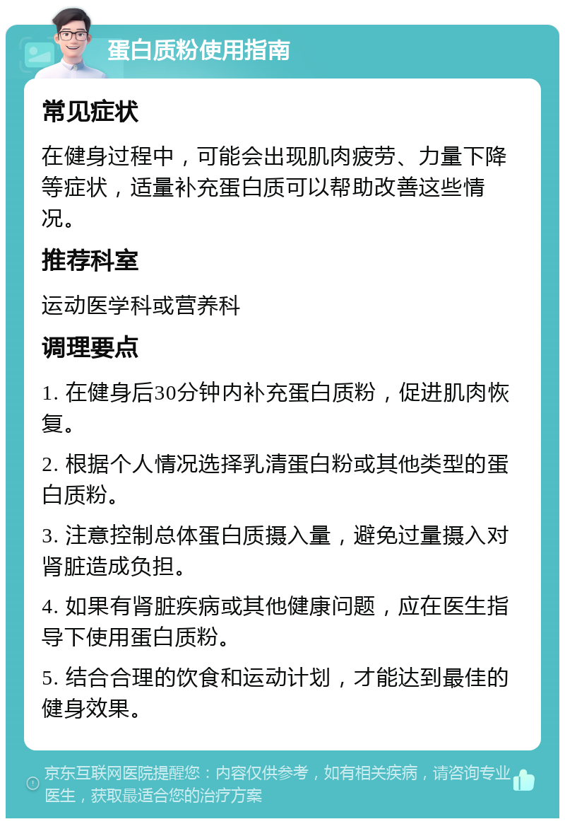 蛋白质粉使用指南 常见症状 在健身过程中，可能会出现肌肉疲劳、力量下降等症状，适量补充蛋白质可以帮助改善这些情况。 推荐科室 运动医学科或营养科 调理要点 1. 在健身后30分钟内补充蛋白质粉，促进肌肉恢复。 2. 根据个人情况选择乳清蛋白粉或其他类型的蛋白质粉。 3. 注意控制总体蛋白质摄入量，避免过量摄入对肾脏造成负担。 4. 如果有肾脏疾病或其他健康问题，应在医生指导下使用蛋白质粉。 5. 结合合理的饮食和运动计划，才能达到最佳的健身效果。