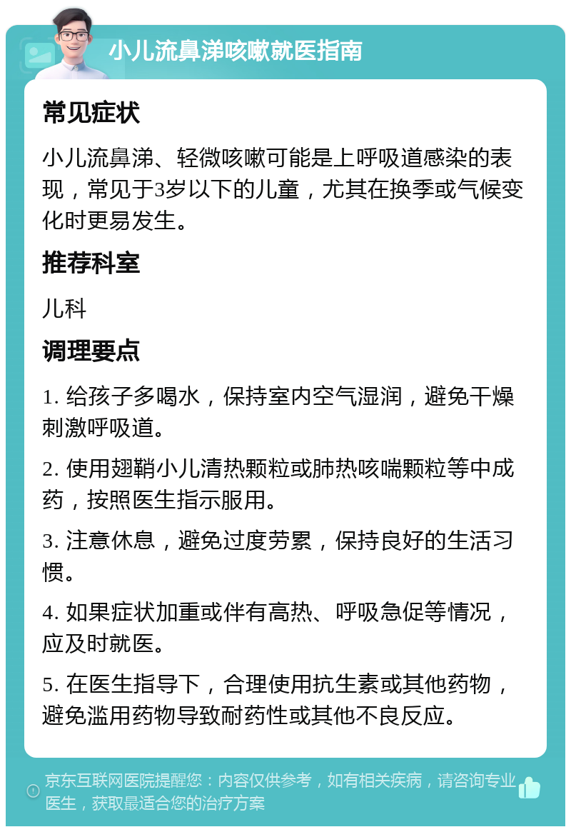 小儿流鼻涕咳嗽就医指南 常见症状 小儿流鼻涕、轻微咳嗽可能是上呼吸道感染的表现，常见于3岁以下的儿童，尤其在换季或气候变化时更易发生。 推荐科室 儿科 调理要点 1. 给孩子多喝水，保持室内空气湿润，避免干燥刺激呼吸道。 2. 使用翅鞘小儿清热颗粒或肺热咳喘颗粒等中成药，按照医生指示服用。 3. 注意休息，避免过度劳累，保持良好的生活习惯。 4. 如果症状加重或伴有高热、呼吸急促等情况，应及时就医。 5. 在医生指导下，合理使用抗生素或其他药物，避免滥用药物导致耐药性或其他不良反应。