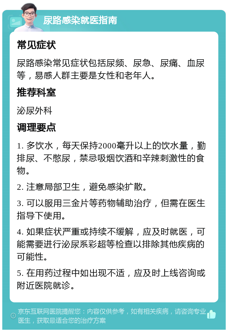 尿路感染就医指南 常见症状 尿路感染常见症状包括尿频、尿急、尿痛、血尿等，易感人群主要是女性和老年人。 推荐科室 泌尿外科 调理要点 1. 多饮水，每天保持2000毫升以上的饮水量，勤排尿、不憋尿，禁忌吸烟饮酒和辛辣刺激性的食物。 2. 注意局部卫生，避免感染扩散。 3. 可以服用三金片等药物辅助治疗，但需在医生指导下使用。 4. 如果症状严重或持续不缓解，应及时就医，可能需要进行泌尿系彩超等检查以排除其他疾病的可能性。 5. 在用药过程中如出现不适，应及时上线咨询或附近医院就诊。