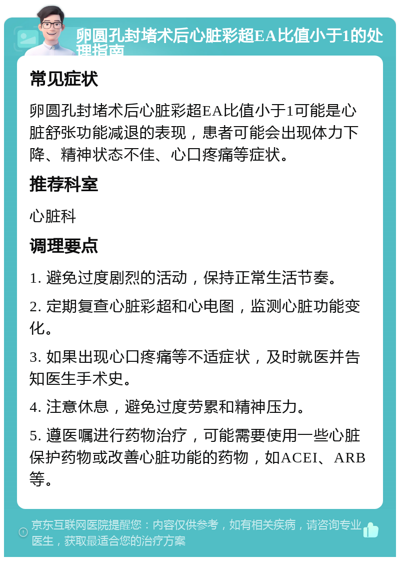 卵圆孔封堵术后心脏彩超EA比值小于1的处理指南 常见症状 卵圆孔封堵术后心脏彩超EA比值小于1可能是心脏舒张功能减退的表现，患者可能会出现体力下降、精神状态不佳、心口疼痛等症状。 推荐科室 心脏科 调理要点 1. 避免过度剧烈的活动，保持正常生活节奏。 2. 定期复查心脏彩超和心电图，监测心脏功能变化。 3. 如果出现心口疼痛等不适症状，及时就医并告知医生手术史。 4. 注意休息，避免过度劳累和精神压力。 5. 遵医嘱进行药物治疗，可能需要使用一些心脏保护药物或改善心脏功能的药物，如ACEI、ARB等。