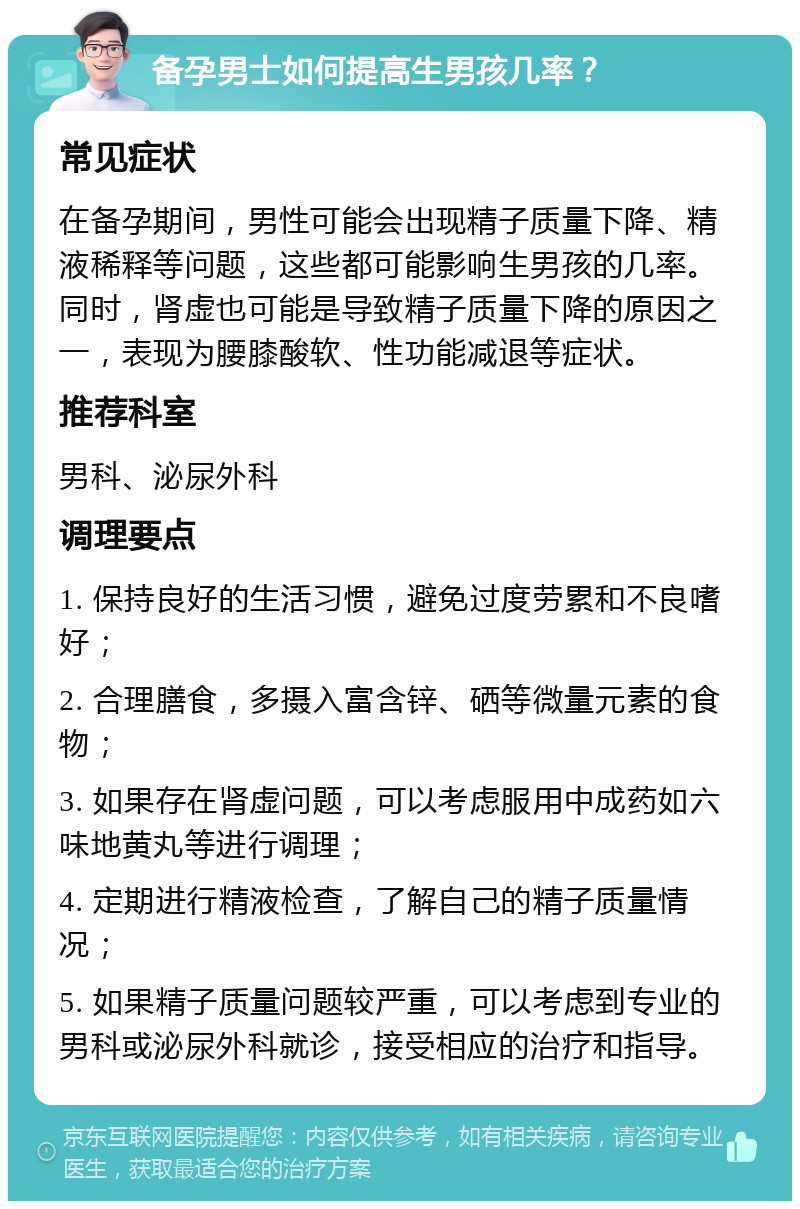 备孕男士如何提高生男孩几率？ 常见症状 在备孕期间，男性可能会出现精子质量下降、精液稀释等问题，这些都可能影响生男孩的几率。同时，肾虚也可能是导致精子质量下降的原因之一，表现为腰膝酸软、性功能减退等症状。 推荐科室 男科、泌尿外科 调理要点 1. 保持良好的生活习惯，避免过度劳累和不良嗜好； 2. 合理膳食，多摄入富含锌、硒等微量元素的食物； 3. 如果存在肾虚问题，可以考虑服用中成药如六味地黄丸等进行调理； 4. 定期进行精液检查，了解自己的精子质量情况； 5. 如果精子质量问题较严重，可以考虑到专业的男科或泌尿外科就诊，接受相应的治疗和指导。