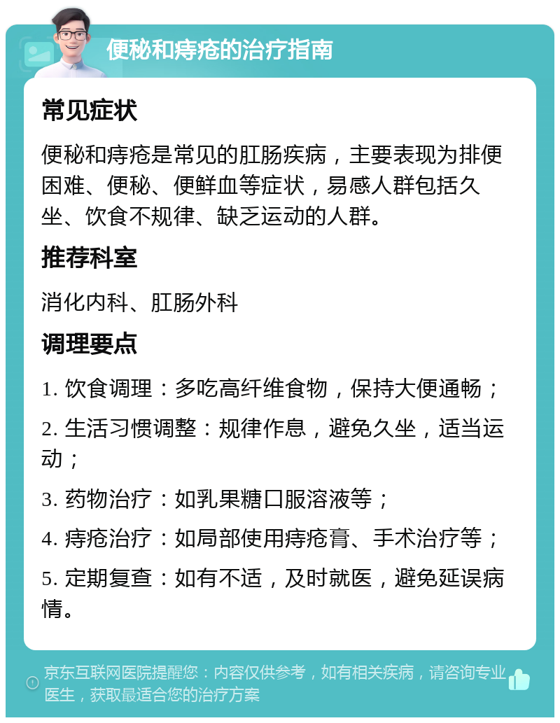 便秘和痔疮的治疗指南 常见症状 便秘和痔疮是常见的肛肠疾病，主要表现为排便困难、便秘、便鲜血等症状，易感人群包括久坐、饮食不规律、缺乏运动的人群。 推荐科室 消化内科、肛肠外科 调理要点 1. 饮食调理：多吃高纤维食物，保持大便通畅； 2. 生活习惯调整：规律作息，避免久坐，适当运动； 3. 药物治疗：如乳果糖口服溶液等； 4. 痔疮治疗：如局部使用痔疮膏、手术治疗等； 5. 定期复查：如有不适，及时就医，避免延误病情。