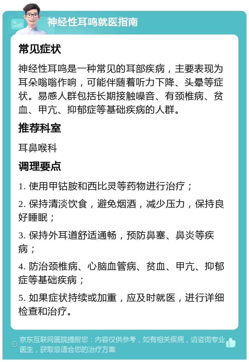 神经性耳鸣就医指南 常见症状 神经性耳鸣是一种常见的耳部疾病，主要表现为耳朵嗡嗡作响，可能伴随着听力下降、头晕等症状。易感人群包括长期接触噪音、有颈椎病、贫血、甲亢、抑郁症等基础疾病的人群。 推荐科室 耳鼻喉科 调理要点 1. 使用甲钴胺和西比灵等药物进行治疗； 2. 保持清淡饮食，避免烟酒，减少压力，保持良好睡眠； 3. 保持外耳道舒适通畅，预防鼻塞、鼻炎等疾病； 4. 防治颈椎病、心脑血管病、贫血、甲亢、抑郁症等基础疾病； 5. 如果症状持续或加重，应及时就医，进行详细检查和治疗。