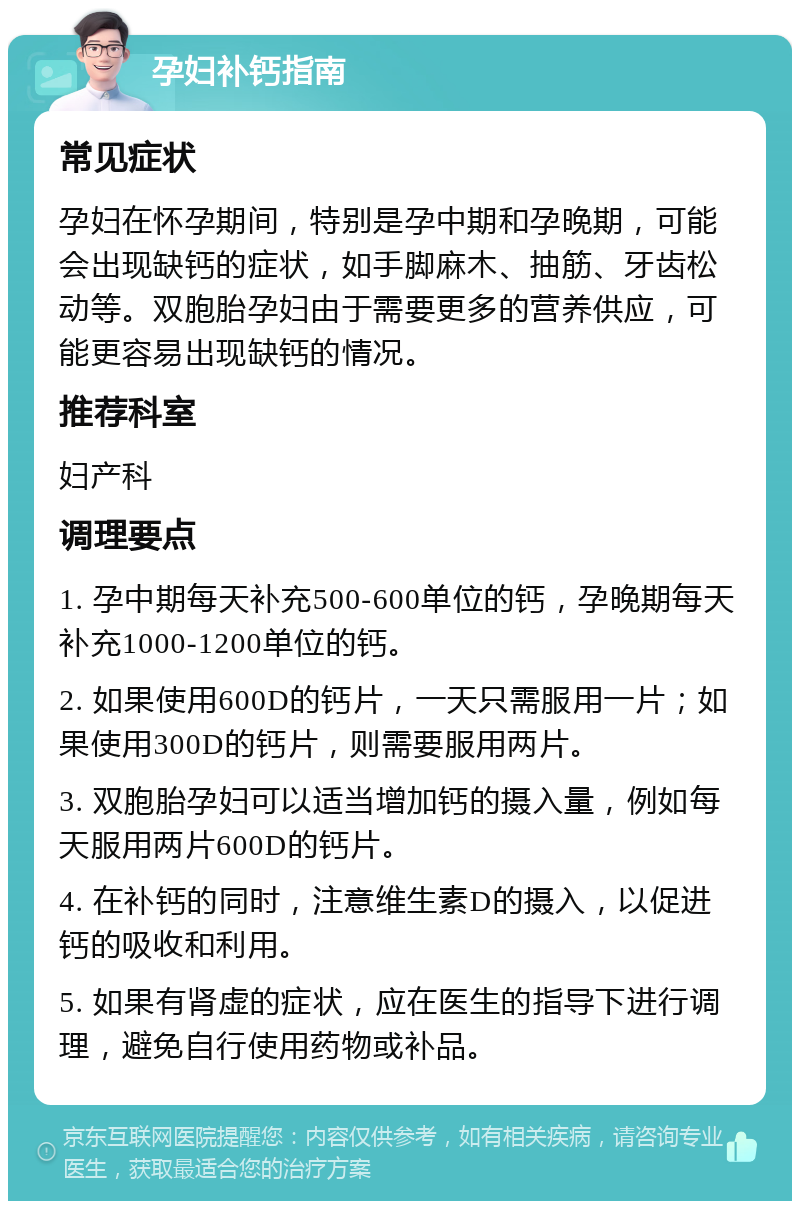 孕妇补钙指南 常见症状 孕妇在怀孕期间，特别是孕中期和孕晚期，可能会出现缺钙的症状，如手脚麻木、抽筋、牙齿松动等。双胞胎孕妇由于需要更多的营养供应，可能更容易出现缺钙的情况。 推荐科室 妇产科 调理要点 1. 孕中期每天补充500-600单位的钙，孕晚期每天补充1000-1200单位的钙。 2. 如果使用600D的钙片，一天只需服用一片；如果使用300D的钙片，则需要服用两片。 3. 双胞胎孕妇可以适当增加钙的摄入量，例如每天服用两片600D的钙片。 4. 在补钙的同时，注意维生素D的摄入，以促进钙的吸收和利用。 5. 如果有肾虚的症状，应在医生的指导下进行调理，避免自行使用药物或补品。