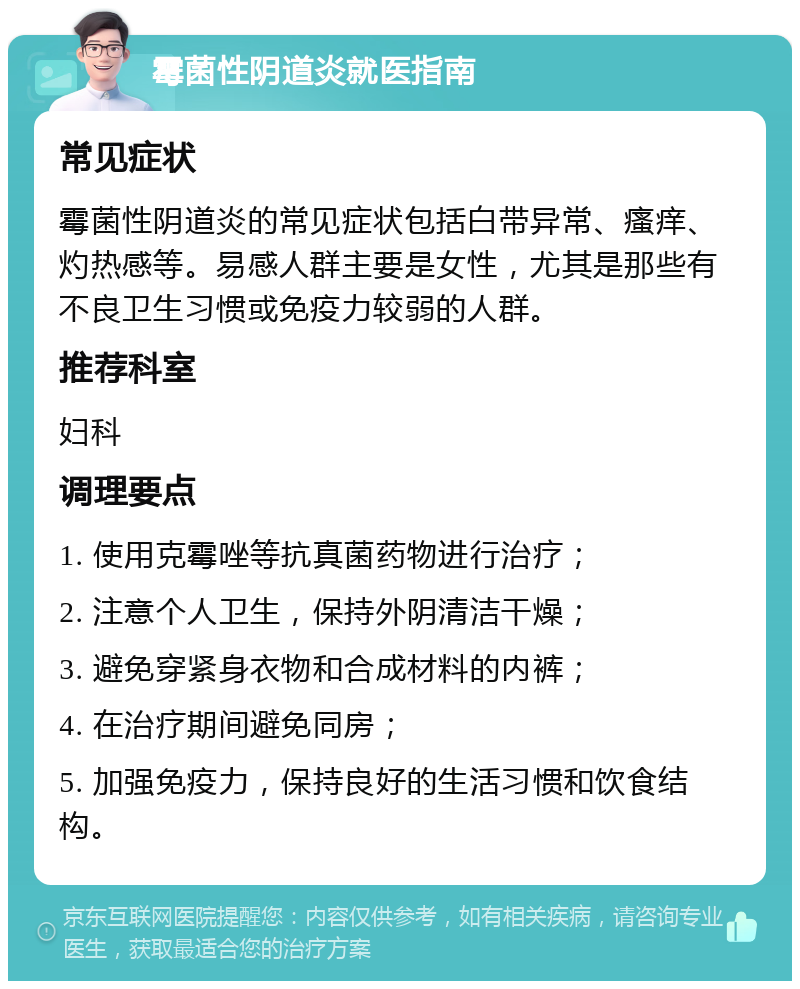 霉菌性阴道炎就医指南 常见症状 霉菌性阴道炎的常见症状包括白带异常、瘙痒、灼热感等。易感人群主要是女性，尤其是那些有不良卫生习惯或免疫力较弱的人群。 推荐科室 妇科 调理要点 1. 使用克霉唑等抗真菌药物进行治疗； 2. 注意个人卫生，保持外阴清洁干燥； 3. 避免穿紧身衣物和合成材料的内裤； 4. 在治疗期间避免同房； 5. 加强免疫力，保持良好的生活习惯和饮食结构。