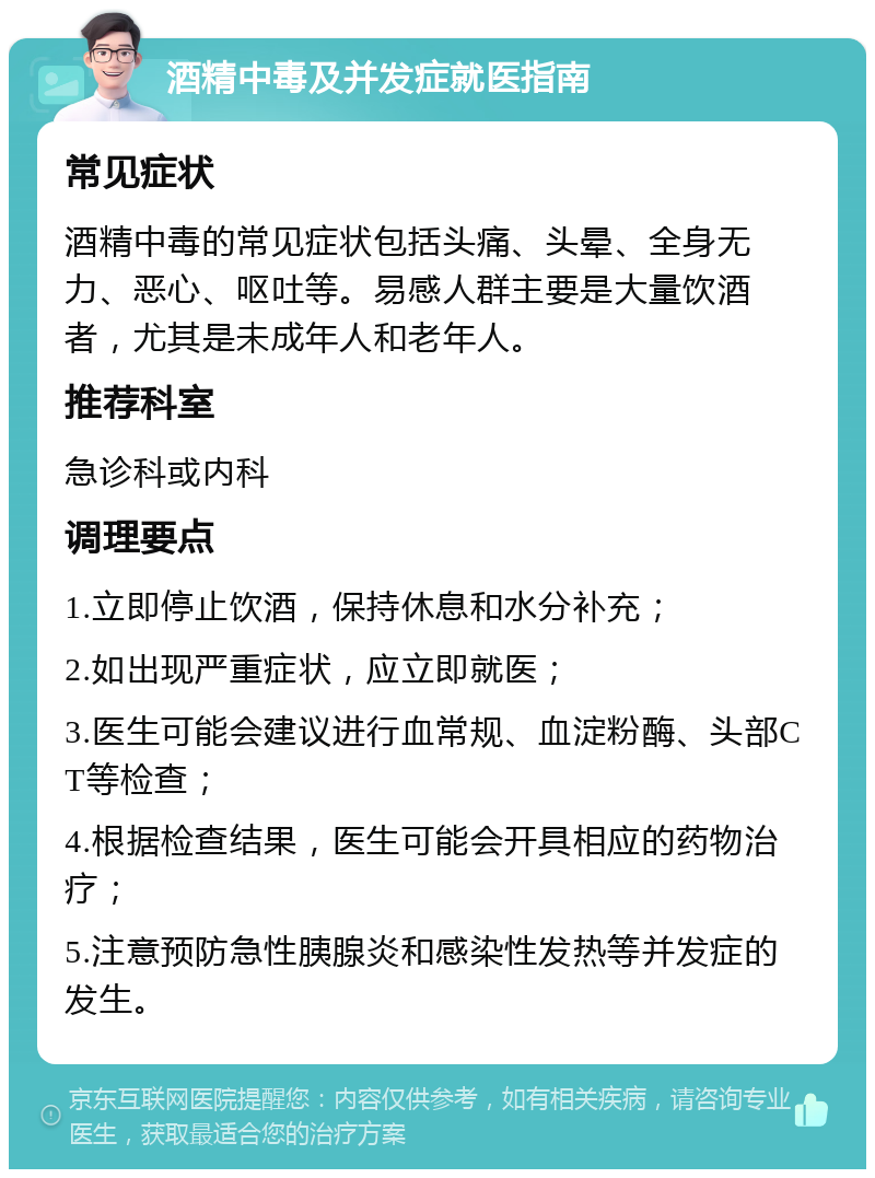 酒精中毒及并发症就医指南 常见症状 酒精中毒的常见症状包括头痛、头晕、全身无力、恶心、呕吐等。易感人群主要是大量饮酒者，尤其是未成年人和老年人。 推荐科室 急诊科或内科 调理要点 1.立即停止饮酒，保持休息和水分补充； 2.如出现严重症状，应立即就医； 3.医生可能会建议进行血常规、血淀粉酶、头部CT等检查； 4.根据检查结果，医生可能会开具相应的药物治疗； 5.注意预防急性胰腺炎和感染性发热等并发症的发生。