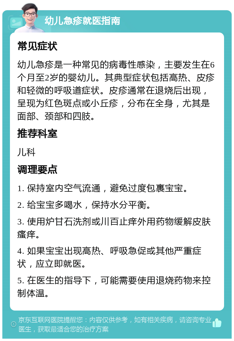 幼儿急疹就医指南 常见症状 幼儿急疹是一种常见的病毒性感染，主要发生在6个月至2岁的婴幼儿。其典型症状包括高热、皮疹和轻微的呼吸道症状。皮疹通常在退烧后出现，呈现为红色斑点或小丘疹，分布在全身，尤其是面部、颈部和四肢。 推荐科室 儿科 调理要点 1. 保持室内空气流通，避免过度包裹宝宝。 2. 给宝宝多喝水，保持水分平衡。 3. 使用炉甘石洗剂或川百止痒外用药物缓解皮肤瘙痒。 4. 如果宝宝出现高热、呼吸急促或其他严重症状，应立即就医。 5. 在医生的指导下，可能需要使用退烧药物来控制体温。