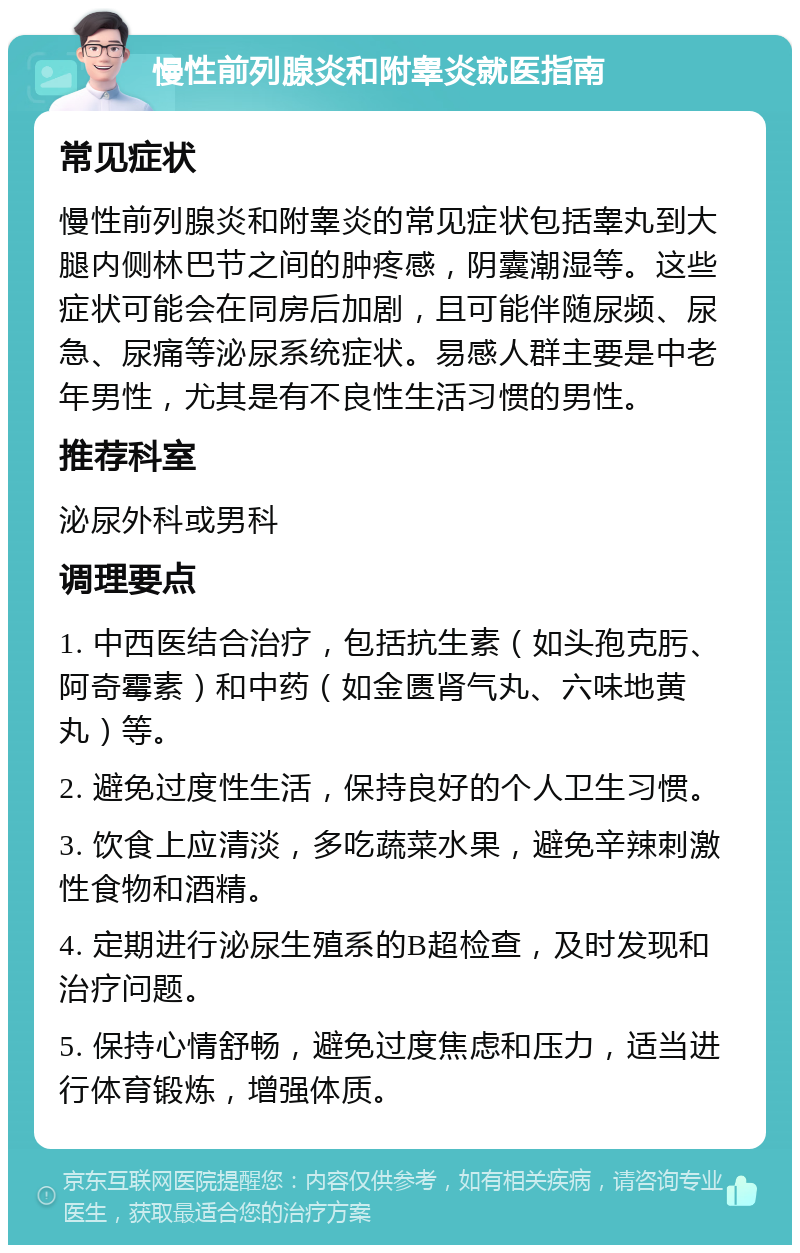 慢性前列腺炎和附睾炎就医指南 常见症状 慢性前列腺炎和附睾炎的常见症状包括睾丸到大腿内侧林巴节之间的肿疼感，阴囊潮湿等。这些症状可能会在同房后加剧，且可能伴随尿频、尿急、尿痛等泌尿系统症状。易感人群主要是中老年男性，尤其是有不良性生活习惯的男性。 推荐科室 泌尿外科或男科 调理要点 1. 中西医结合治疗，包括抗生素（如头孢克肟、阿奇霉素）和中药（如金匮肾气丸、六味地黄丸）等。 2. 避免过度性生活，保持良好的个人卫生习惯。 3. 饮食上应清淡，多吃蔬菜水果，避免辛辣刺激性食物和酒精。 4. 定期进行泌尿生殖系的B超检查，及时发现和治疗问题。 5. 保持心情舒畅，避免过度焦虑和压力，适当进行体育锻炼，增强体质。