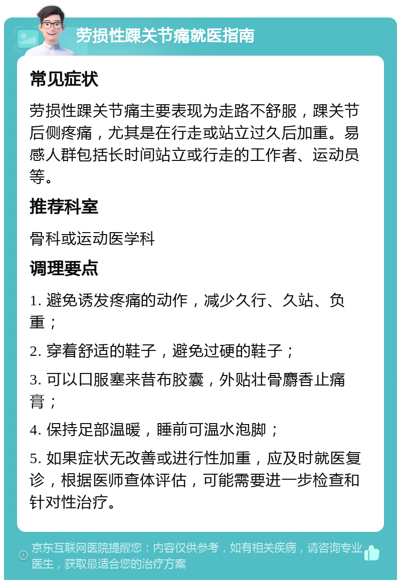 劳损性踝关节痛就医指南 常见症状 劳损性踝关节痛主要表现为走路不舒服，踝关节后侧疼痛，尤其是在行走或站立过久后加重。易感人群包括长时间站立或行走的工作者、运动员等。 推荐科室 骨科或运动医学科 调理要点 1. 避免诱发疼痛的动作，减少久行、久站、负重； 2. 穿着舒适的鞋子，避免过硬的鞋子； 3. 可以口服塞来昔布胶囊，外贴壮骨麝香止痛膏； 4. 保持足部温暖，睡前可温水泡脚； 5. 如果症状无改善或进行性加重，应及时就医复诊，根据医师查体评估，可能需要进一步检查和针对性治疗。