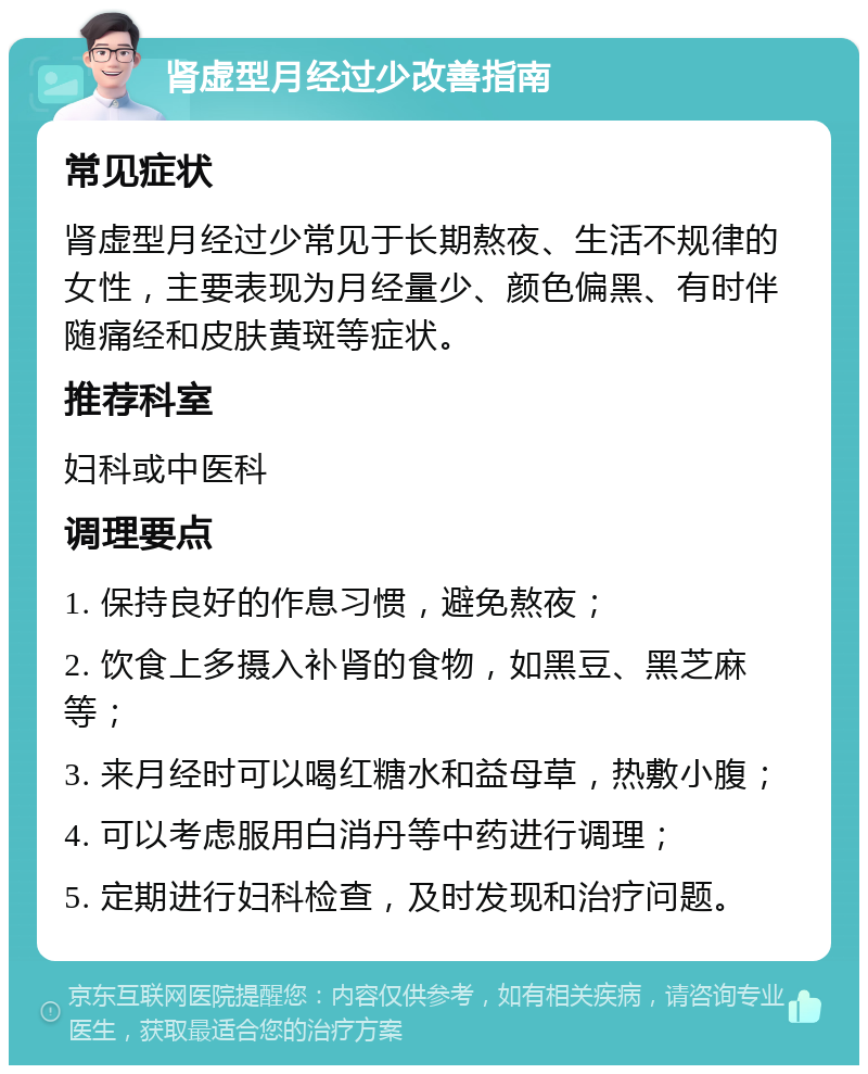 肾虚型月经过少改善指南 常见症状 肾虚型月经过少常见于长期熬夜、生活不规律的女性，主要表现为月经量少、颜色偏黑、有时伴随痛经和皮肤黄斑等症状。 推荐科室 妇科或中医科 调理要点 1. 保持良好的作息习惯，避免熬夜； 2. 饮食上多摄入补肾的食物，如黑豆、黑芝麻等； 3. 来月经时可以喝红糖水和益母草，热敷小腹； 4. 可以考虑服用白消丹等中药进行调理； 5. 定期进行妇科检查，及时发现和治疗问题。