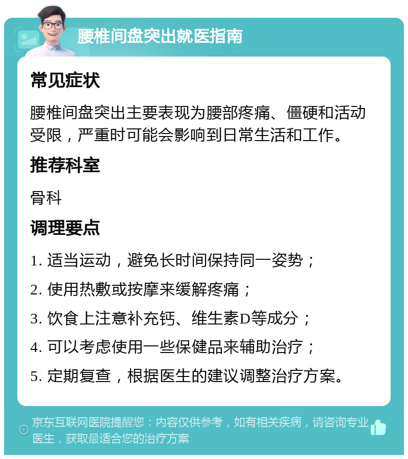 腰椎间盘突出就医指南 常见症状 腰椎间盘突出主要表现为腰部疼痛、僵硬和活动受限，严重时可能会影响到日常生活和工作。 推荐科室 骨科 调理要点 1. 适当运动，避免长时间保持同一姿势； 2. 使用热敷或按摩来缓解疼痛； 3. 饮食上注意补充钙、维生素D等成分； 4. 可以考虑使用一些保健品来辅助治疗； 5. 定期复查，根据医生的建议调整治疗方案。