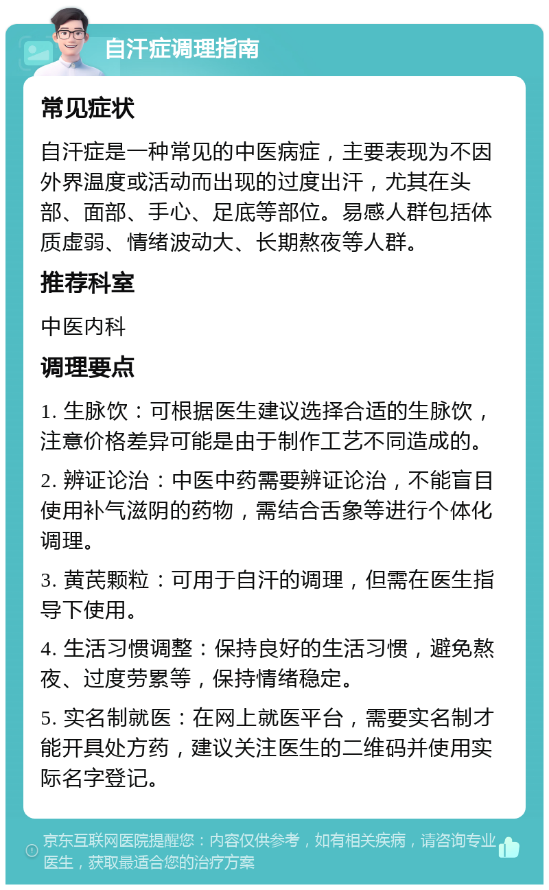 自汗症调理指南 常见症状 自汗症是一种常见的中医病症，主要表现为不因外界温度或活动而出现的过度出汗，尤其在头部、面部、手心、足底等部位。易感人群包括体质虚弱、情绪波动大、长期熬夜等人群。 推荐科室 中医内科 调理要点 1. 生脉饮：可根据医生建议选择合适的生脉饮，注意价格差异可能是由于制作工艺不同造成的。 2. 辨证论治：中医中药需要辨证论治，不能盲目使用补气滋阴的药物，需结合舌象等进行个体化调理。 3. 黄芪颗粒：可用于自汗的调理，但需在医生指导下使用。 4. 生活习惯调整：保持良好的生活习惯，避免熬夜、过度劳累等，保持情绪稳定。 5. 实名制就医：在网上就医平台，需要实名制才能开具处方药，建议关注医生的二维码并使用实际名字登记。