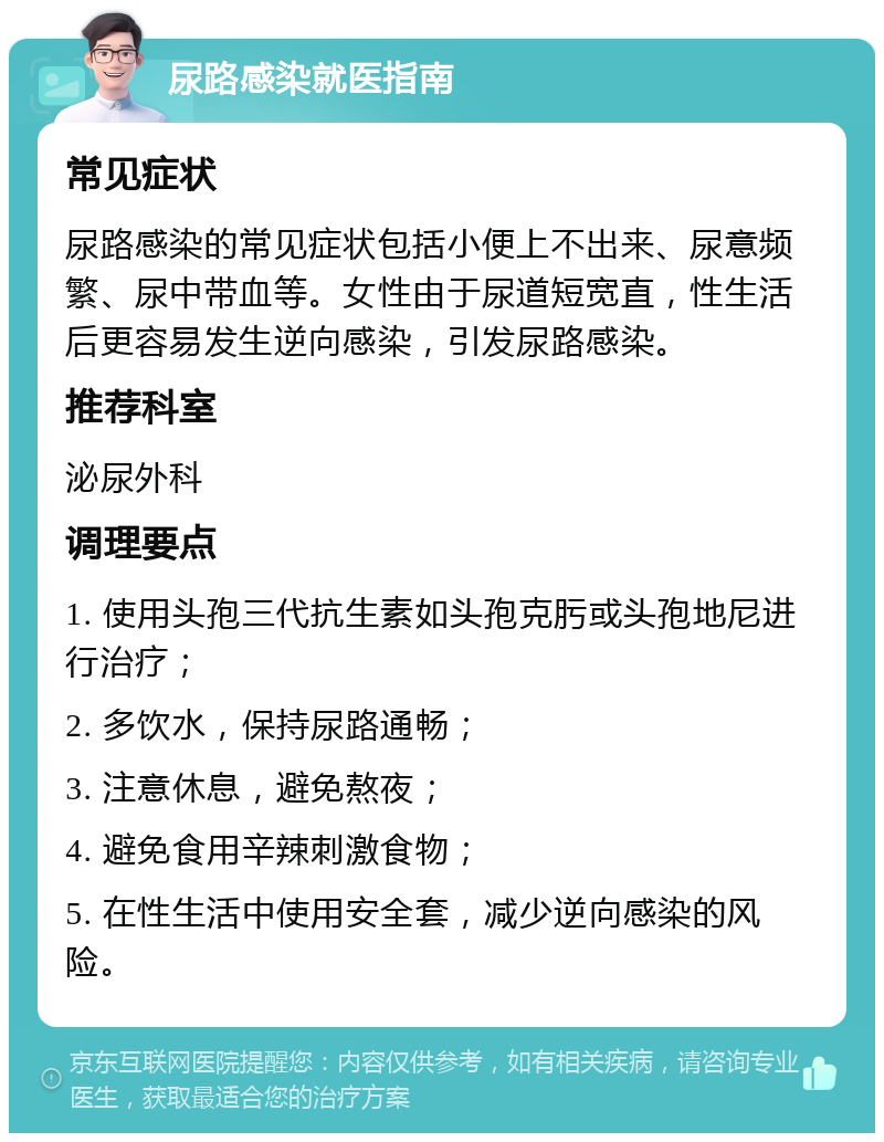 尿路感染就医指南 常见症状 尿路感染的常见症状包括小便上不出来、尿意频繁、尿中带血等。女性由于尿道短宽直，性生活后更容易发生逆向感染，引发尿路感染。 推荐科室 泌尿外科 调理要点 1. 使用头孢三代抗生素如头孢克肟或头孢地尼进行治疗； 2. 多饮水，保持尿路通畅； 3. 注意休息，避免熬夜； 4. 避免食用辛辣刺激食物； 5. 在性生活中使用安全套，减少逆向感染的风险。