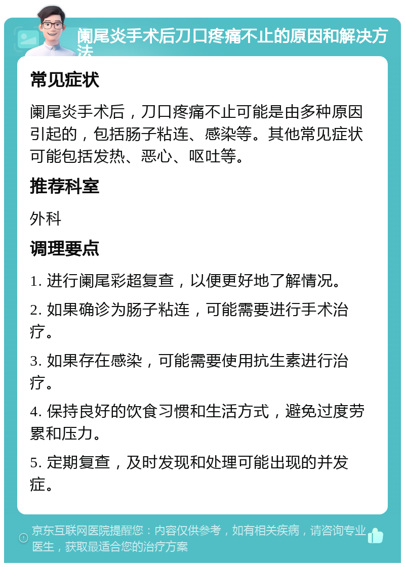 阑尾炎手术后刀口疼痛不止的原因和解决方法 常见症状 阑尾炎手术后，刀口疼痛不止可能是由多种原因引起的，包括肠子粘连、感染等。其他常见症状可能包括发热、恶心、呕吐等。 推荐科室 外科 调理要点 1. 进行阑尾彩超复查，以便更好地了解情况。 2. 如果确诊为肠子粘连，可能需要进行手术治疗。 3. 如果存在感染，可能需要使用抗生素进行治疗。 4. 保持良好的饮食习惯和生活方式，避免过度劳累和压力。 5. 定期复查，及时发现和处理可能出现的并发症。