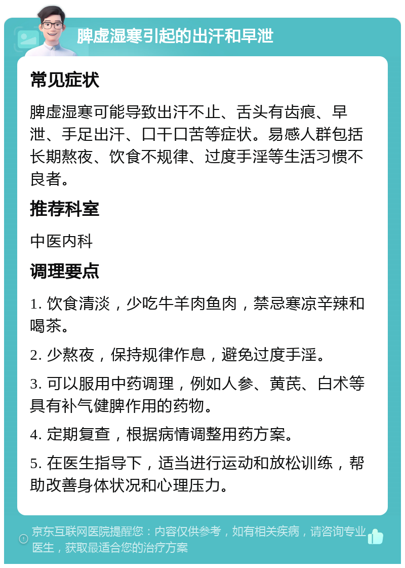 脾虚湿寒引起的出汗和早泄 常见症状 脾虚湿寒可能导致出汗不止、舌头有齿痕、早泄、手足出汗、口干口苦等症状。易感人群包括长期熬夜、饮食不规律、过度手淫等生活习惯不良者。 推荐科室 中医内科 调理要点 1. 饮食清淡，少吃牛羊肉鱼肉，禁忌寒凉辛辣和喝茶。 2. 少熬夜，保持规律作息，避免过度手淫。 3. 可以服用中药调理，例如人参、黄芪、白术等具有补气健脾作用的药物。 4. 定期复查，根据病情调整用药方案。 5. 在医生指导下，适当进行运动和放松训练，帮助改善身体状况和心理压力。