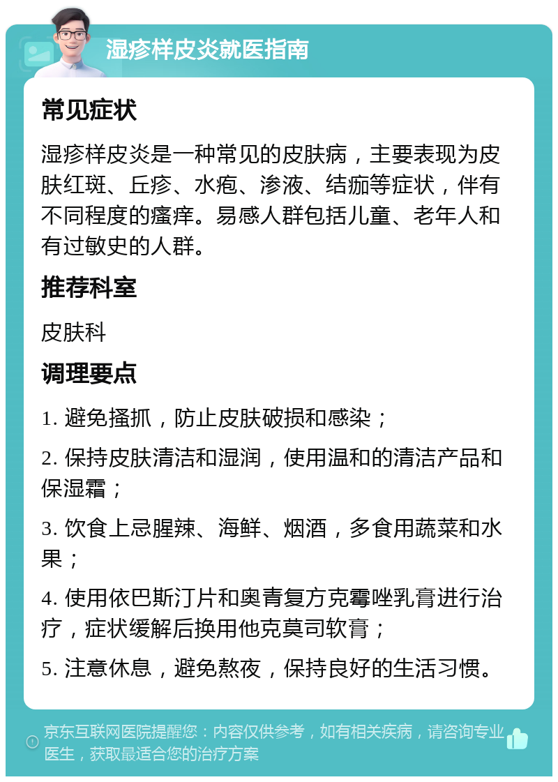 湿疹样皮炎就医指南 常见症状 湿疹样皮炎是一种常见的皮肤病，主要表现为皮肤红斑、丘疹、水疱、渗液、结痂等症状，伴有不同程度的瘙痒。易感人群包括儿童、老年人和有过敏史的人群。 推荐科室 皮肤科 调理要点 1. 避免搔抓，防止皮肤破损和感染； 2. 保持皮肤清洁和湿润，使用温和的清洁产品和保湿霜； 3. 饮食上忌腥辣、海鲜、烟酒，多食用蔬菜和水果； 4. 使用依巴斯汀片和奥青复方克霉唑乳膏进行治疗，症状缓解后换用他克莫司软膏； 5. 注意休息，避免熬夜，保持良好的生活习惯。