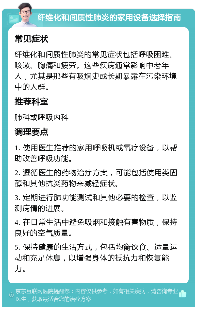 纤维化和间质性肺炎的家用设备选择指南 常见症状 纤维化和间质性肺炎的常见症状包括呼吸困难、咳嗽、胸痛和疲劳。这些疾病通常影响中老年人，尤其是那些有吸烟史或长期暴露在污染环境中的人群。 推荐科室 肺科或呼吸内科 调理要点 1. 使用医生推荐的家用呼吸机或氧疗设备，以帮助改善呼吸功能。 2. 遵循医生的药物治疗方案，可能包括使用类固醇和其他抗炎药物来减轻症状。 3. 定期进行肺功能测试和其他必要的检查，以监测病情的进展。 4. 在日常生活中避免吸烟和接触有害物质，保持良好的空气质量。 5. 保持健康的生活方式，包括均衡饮食、适量运动和充足休息，以增强身体的抵抗力和恢复能力。