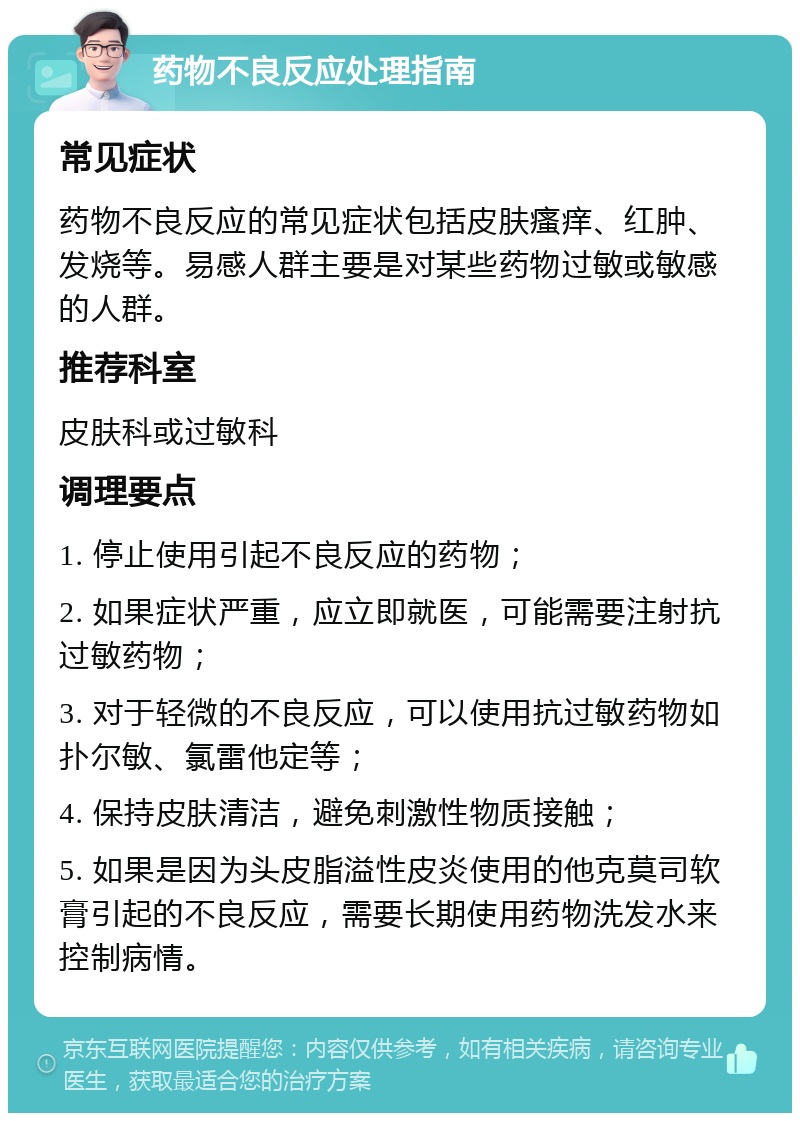 药物不良反应处理指南 常见症状 药物不良反应的常见症状包括皮肤瘙痒、红肿、发烧等。易感人群主要是对某些药物过敏或敏感的人群。 推荐科室 皮肤科或过敏科 调理要点 1. 停止使用引起不良反应的药物； 2. 如果症状严重，应立即就医，可能需要注射抗过敏药物； 3. 对于轻微的不良反应，可以使用抗过敏药物如扑尔敏、氯雷他定等； 4. 保持皮肤清洁，避免刺激性物质接触； 5. 如果是因为头皮脂溢性皮炎使用的他克莫司软膏引起的不良反应，需要长期使用药物洗发水来控制病情。