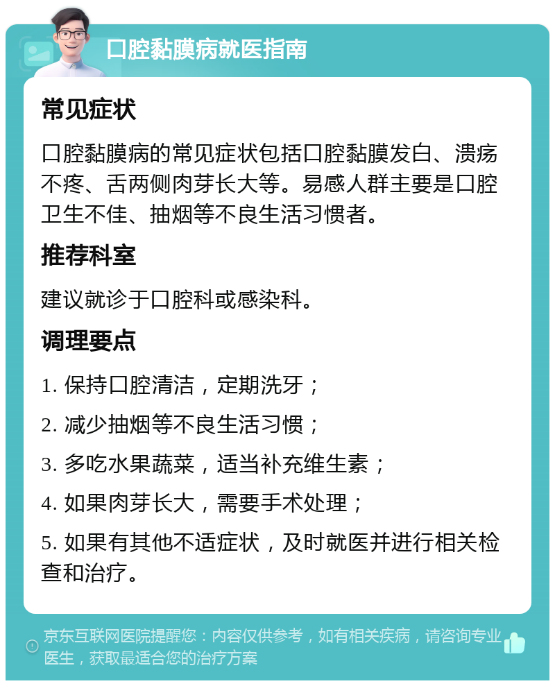 口腔黏膜病就医指南 常见症状 口腔黏膜病的常见症状包括口腔黏膜发白、溃疡不疼、舌两侧肉芽长大等。易感人群主要是口腔卫生不佳、抽烟等不良生活习惯者。 推荐科室 建议就诊于口腔科或感染科。 调理要点 1. 保持口腔清洁，定期洗牙； 2. 减少抽烟等不良生活习惯； 3. 多吃水果蔬菜，适当补充维生素； 4. 如果肉芽长大，需要手术处理； 5. 如果有其他不适症状，及时就医并进行相关检查和治疗。