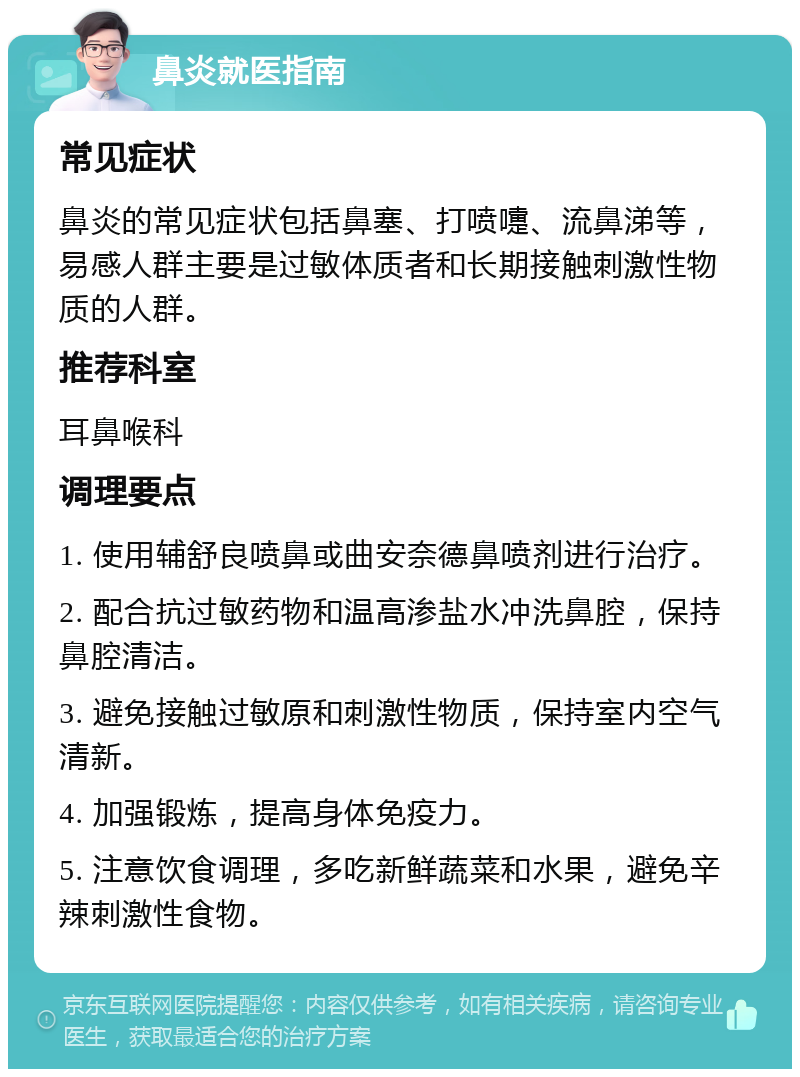 鼻炎就医指南 常见症状 鼻炎的常见症状包括鼻塞、打喷嚏、流鼻涕等，易感人群主要是过敏体质者和长期接触刺激性物质的人群。 推荐科室 耳鼻喉科 调理要点 1. 使用辅舒良喷鼻或曲安奈德鼻喷剂进行治疗。 2. 配合抗过敏药物和温高渗盐水冲洗鼻腔，保持鼻腔清洁。 3. 避免接触过敏原和刺激性物质，保持室内空气清新。 4. 加强锻炼，提高身体免疫力。 5. 注意饮食调理，多吃新鲜蔬菜和水果，避免辛辣刺激性食物。