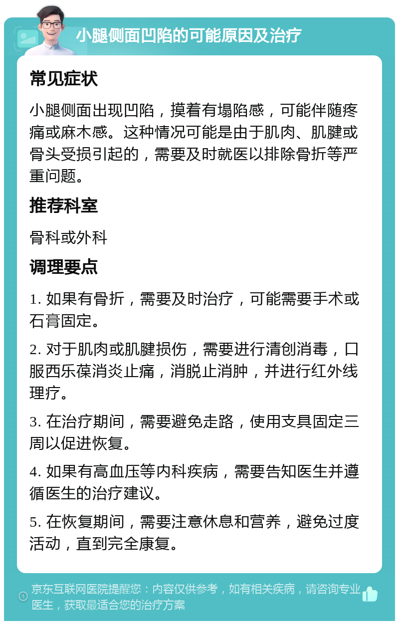 小腿侧面凹陷的可能原因及治疗 常见症状 小腿侧面出现凹陷，摸着有塌陷感，可能伴随疼痛或麻木感。这种情况可能是由于肌肉、肌腱或骨头受损引起的，需要及时就医以排除骨折等严重问题。 推荐科室 骨科或外科 调理要点 1. 如果有骨折，需要及时治疗，可能需要手术或石膏固定。 2. 对于肌肉或肌腱损伤，需要进行清创消毒，口服西乐葆消炎止痛，消脱止消肿，并进行红外线理疗。 3. 在治疗期间，需要避免走路，使用支具固定三周以促进恢复。 4. 如果有高血压等内科疾病，需要告知医生并遵循医生的治疗建议。 5. 在恢复期间，需要注意休息和营养，避免过度活动，直到完全康复。