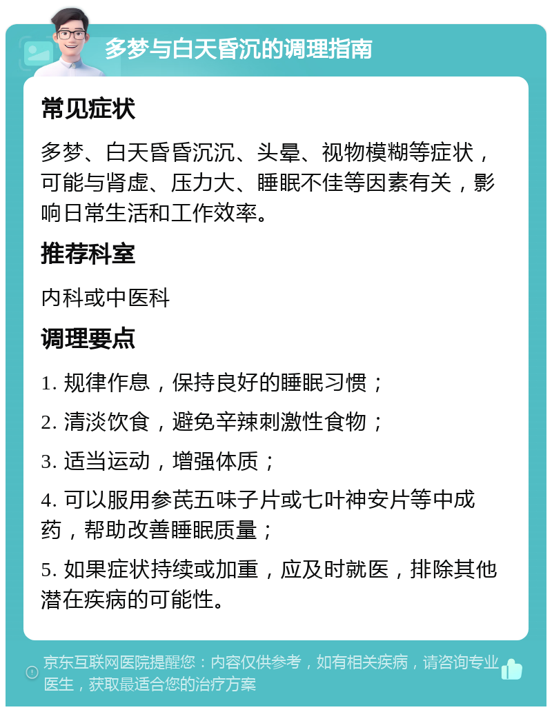 多梦与白天昏沉的调理指南 常见症状 多梦、白天昏昏沉沉、头晕、视物模糊等症状，可能与肾虚、压力大、睡眠不佳等因素有关，影响日常生活和工作效率。 推荐科室 内科或中医科 调理要点 1. 规律作息，保持良好的睡眠习惯； 2. 清淡饮食，避免辛辣刺激性食物； 3. 适当运动，增强体质； 4. 可以服用参芪五味子片或七叶神安片等中成药，帮助改善睡眠质量； 5. 如果症状持续或加重，应及时就医，排除其他潜在疾病的可能性。