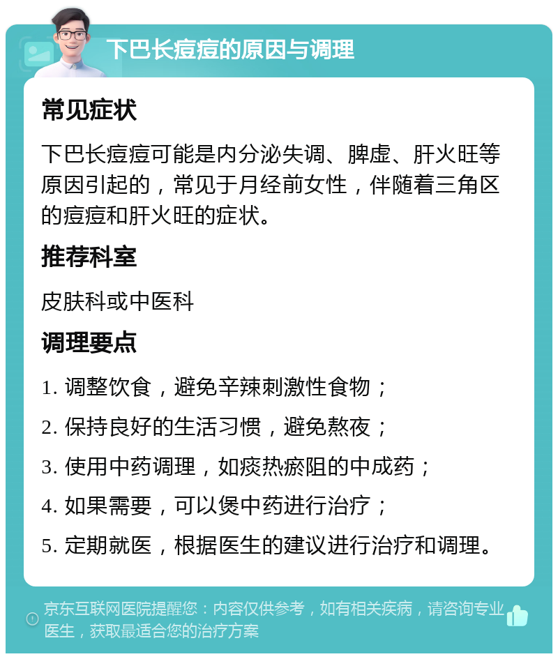 下巴长痘痘的原因与调理 常见症状 下巴长痘痘可能是内分泌失调、脾虚、肝火旺等原因引起的，常见于月经前女性，伴随着三角区的痘痘和肝火旺的症状。 推荐科室 皮肤科或中医科 调理要点 1. 调整饮食，避免辛辣刺激性食物； 2. 保持良好的生活习惯，避免熬夜； 3. 使用中药调理，如痰热瘀阻的中成药； 4. 如果需要，可以煲中药进行治疗； 5. 定期就医，根据医生的建议进行治疗和调理。