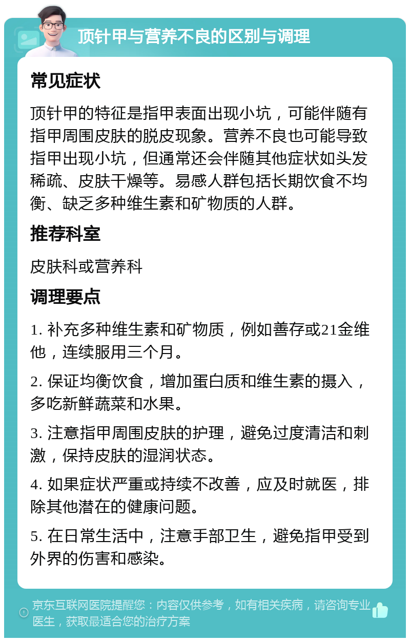 顶针甲与营养不良的区别与调理 常见症状 顶针甲的特征是指甲表面出现小坑，可能伴随有指甲周围皮肤的脱皮现象。营养不良也可能导致指甲出现小坑，但通常还会伴随其他症状如头发稀疏、皮肤干燥等。易感人群包括长期饮食不均衡、缺乏多种维生素和矿物质的人群。 推荐科室 皮肤科或营养科 调理要点 1. 补充多种维生素和矿物质，例如善存或21金维他，连续服用三个月。 2. 保证均衡饮食，增加蛋白质和维生素的摄入，多吃新鲜蔬菜和水果。 3. 注意指甲周围皮肤的护理，避免过度清洁和刺激，保持皮肤的湿润状态。 4. 如果症状严重或持续不改善，应及时就医，排除其他潜在的健康问题。 5. 在日常生活中，注意手部卫生，避免指甲受到外界的伤害和感染。