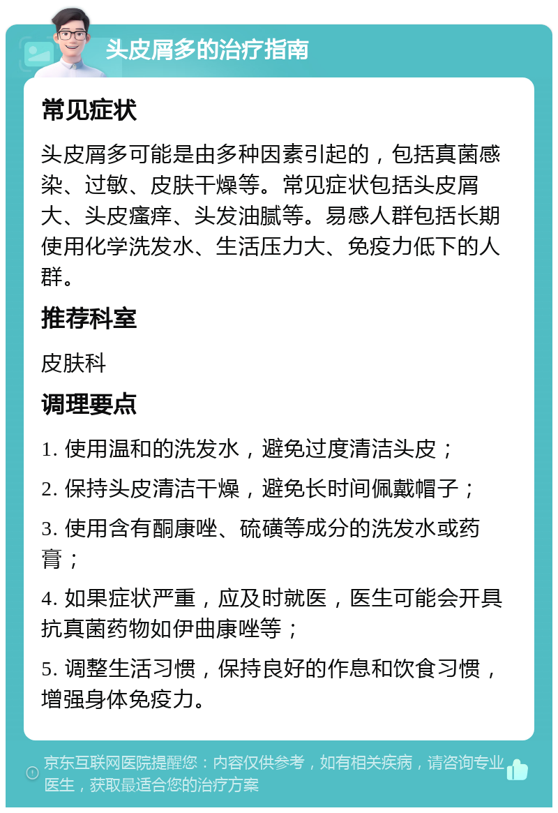 头皮屑多的治疗指南 常见症状 头皮屑多可能是由多种因素引起的，包括真菌感染、过敏、皮肤干燥等。常见症状包括头皮屑大、头皮瘙痒、头发油腻等。易感人群包括长期使用化学洗发水、生活压力大、免疫力低下的人群。 推荐科室 皮肤科 调理要点 1. 使用温和的洗发水，避免过度清洁头皮； 2. 保持头皮清洁干燥，避免长时间佩戴帽子； 3. 使用含有酮康唑、硫磺等成分的洗发水或药膏； 4. 如果症状严重，应及时就医，医生可能会开具抗真菌药物如伊曲康唑等； 5. 调整生活习惯，保持良好的作息和饮食习惯，增强身体免疫力。